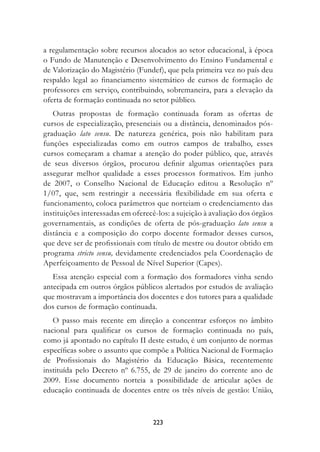a regulamentação sobre recursos alocados ao setor educacional, à época
o Fundo de Manutenção e Desenvolvimento do Ensino Fundamental e
de Valorização do Magistério (Fundef), que pela primeira vez no país deu
respaldo legal ao financiamento sistemático de cursos de formação de
professores em serviço, contribuindo, sobremaneira, para a elevação da
oferta de formação continuada no setor público.
   Outras propostas de formação continuada foram as ofertas de
cursos de especialização, presenciais ou a distância, denominados pós-
graduação lato sensu. De natureza genérica, pois não habilitam para
funções especializadas como em outros campos de trabalho, esses
cursos começaram a chamar a atenção do poder público, que, através
de seus diversos órgãos, procurou definir algumas orientações para
assegurar melhor qualidade a esses processos formativos. Em junho
de 2007, o Conselho Nacional de Educação editou a Resolução nº
1/07, que, sem restringir a necessária flexibilidade em sua oferta e
funcionamento, coloca parâmetros que norteiam o credenciamento das
instituições interessadas em oferecê-los: a sujeição à avaliação dos órgãos
governamentais, as condições de oferta de pós-graduação lato sensu a
distância e a composição do corpo docente formador desses cursos,
que deve ser de profissionais com título de mestre ou doutor obtido em
programa stricto sensu, devidamente credenciados pela Coordenação de
Aperfeiçoamento de Pessoal de Nível Superior (Capes).
   Essa atenção especial com a formação dos formadores vinha sendo
antecipada em outros órgãos públicos alertados por estudos de avaliação
que mostravam a importância dos docentes e dos tutores para a qualidade
dos cursos de formação continuada.
   O passo mais recente em direção a concentrar esforços no âmbito
nacional para qualificar os cursos de formação continuada no país,
como já apontado no capítulo II deste estudo, é um conjunto de normas
específicas sobre o assunto que compõe a Política Nacional de Formação
de Profissionais do Magistério da Educação Básica, recentemente
instituída pelo Decreto nº 6.755, de 29 de janeiro do corrente ano de
2009. Esse documento norteia a possibilidade de articular ações de
educação continuada de docentes entre os três níveis de gestão: União,



                                   223
 