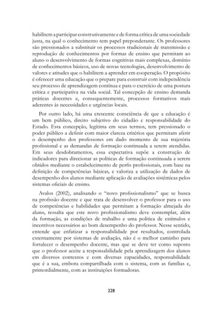 habilitem a participar construtivamente e de forma crítica de uma sociedade
justa, na qual o conhecimento tem papel preponderante. Os professores
são pressionados a substituir os processos tradicionais de transmissão e
reprodução de conhecimentos por formas de ensino que permitam ao
aluno o desenvolvimento de formas cognitivas mais complexas, domínio
de conhecimentos básicos, uso de novas tecnologias, desenvolvimento de
valores e atitudes que o habilitem a aprender em cooperação. O propósito
é oferecer uma educação que o prepare para construir com independência
seu processo de aprendizagem contínua e para o exercício de uma postura
crítica e participativa na vida social. Tal concepção de ensino demanda
práticas docentes e, consequentemente, processos formativos mais
aderentes às necessidades e urgências locais.
    Por outro lado, há uma crescente consciência de que a educação é
um bem público, direito subjetivo do cidadão e responsabilidade do
Estado. Esta concepção, legítima em seus termos, tem pressionado o
poder público a definir com maior clareza critérios que permitam aferir
o desempenho dos professores em dado momento de sua trajetória
profissional e as demandas de formação continuada a serem atendidas.
Em seus desdobramentos, essa expectativa supõe a construção de
indicadores para direcionar as políticas de formação continuada a serem
obtidos mediante o estabelecimento de perfis profissionais, com base na
definição de competências básicas, e valoriza a utilização de dados de
desempenho dos alunos mediante aplicação de avaliações sistêmicas pelos
sistemas oficiais de ensino.
   Avalos (2002), analisando o “novo profissionalismo” que se busca
na profissão docente e que trata de desenvolver o professor para o uso
de competências e habilidades que permitam a formação almejada do
aluno, ressalta que este novo profissionalismo deve contemplar, além
da formação, as condições de trabalho e uma política de estímulos e
incentivos necessários ao bom desempenho do professor. Nesse sentido,
entende que enfatizar a responsabilidade por resultados, controlada
externamente por sistemas de avaliação, não é o melhor caminho para
fortalecer o desempenho docente, mas que se deve ter como suposto
que o professor aceite a responsabilidade pela aprendizagem dos alunos
em diversos contextos e com diversas capacidades, responsabilidade
que é a sua, embora compartilhada com o sistema, com as famílias e,
primordialmente, com as instituições formadoras.


                                   228
 