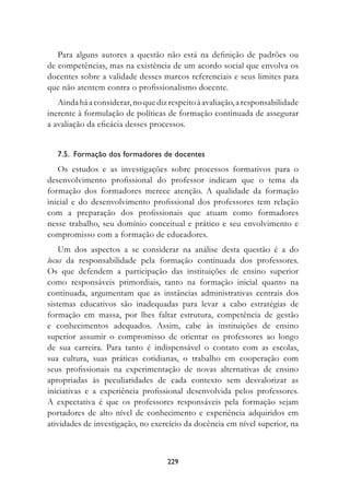 Para alguns autores a questão não está na definição de padrões ou
de competências, mas na existência de um acordo social que envolva os
docentes sobre a validade desses marcos referenciais e seus limites para
que não atentem contra o profissionalismo docente.
   Ainda há a considerar, no que diz respeito à avaliação, a responsabilidade
inerente à formulação de políticas de formação continuada de assegurar
a avaliação da eficácia desses processos.


   7..		formação	dos	formadores	de	docentes
   Os estudos e as investigações sobre processos formativos para o
desenvolvimento profissional do professor indicam que o tema da
formação dos formadores merece atenção. A qualidade da formação
inicial e do desenvolvimento profissional dos professores tem relação
com a preparação dos profissionais que atuam como formadores
nesse trabalho, seu domínio conceitual e prático e seu envolvimento e
compromisso com a formação de educadores.
    Um dos aspectos a se considerar na análise desta questão é a do
locus da responsabilidade pela formação continuada dos professores.
Os que defendem a participação das instituições de ensino superior
como responsáveis primordiais, tanto na formação inicial quanto na
continuada, argumentam que as instâncias administrativas centrais dos
sistemas educativos são inadequadas para levar a cabo estratégias de
formação em massa, por lhes faltar estrutura, competência de gestão
e conhecimentos adequados. Assim, cabe às instituições de ensino
superior assumir o compromisso de orientar os professores ao longo
de sua carreira. Para tanto é indispensável o contato com as escolas,
sua cultura, suas práticas cotidianas, o trabalho em cooperação com
seus profissionais na experimentação de novas alternativas de ensino
apropriadas às peculiaridades de cada contexto sem desvalorizar as
iniciativas e a experiência profissional desenvolvida pelos professores.
A expectativa é que os professores responsáveis pela formação sejam
portadores de alto nível de conhecimento e experiência adquiridos em
atividades de investigação, no exercício da docência em nível superior, na



                                    229
 