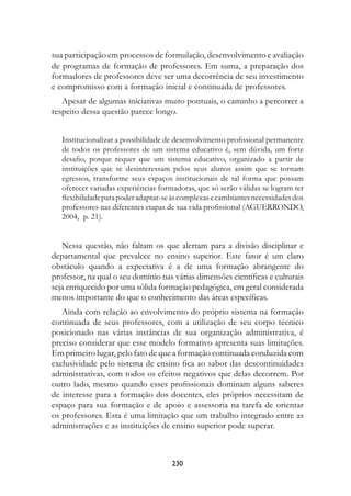 sua participação em processos de formulação, desenvolvimento e avaliação
de programas de formação de professores. Em suma, a preparação dos
formadores de professores deve ser uma decorrência de seu investimento
e compromisso com a formação inicial e continuada de professores.
   Apesar de algumas iniciativas muito pontuais, o caminho a percorrer a
respeito dessa questão parece longo.


   Institucionalizar a possibilidade de desenvolvimento profissional permanente
   de todos os professores de um sistema educativo é, sem dúvida, um forte
   desafio, porque requer que um sistema educativo, organizado a partir de
   instituições que se desinteressam pelos seus alunos assim que se tornam
   egressos, transforme seus espaços institucionais de tal forma que possam
   oferecer variadas experiências formadoras, que só serão válidas se logram ter
   flexibilidade para poder adaptar-se às complexas e cambiantes necessidades dos
   professores nas diferentes etapas de sua vida profissional (AGUERRONDO,
   2004, p. 21).


   Nessa questão, não faltam os que alertam para a divisão disciplinar e
departamental que prevalece no ensino superior. Este fator é um claro
obstáculo quando a expectativa é a de uma formação abrangente do
professor, na qual o seu domínio nas várias dimensões científicas e culturais
seja enriquecido por uma sólida formação pedagógica, em geral considerada
menos importante do que o conhecimento das áreas específicas.
   Ainda com relação ao envolvimento do próprio sistema na formação
continuada de seus professores, com a utilização de seu corpo técnico
posicionado nas várias instâncias de sua organização administrativa, é
preciso considerar que esse modelo formativo apresenta suas limitações.
Em primeiro lugar, pelo fato de que a formação continuada conduzida com
exclusividade pelo sistema de ensino fica ao sabor das descontinuidades
administrativas, com todos os efeitos negativos que delas decorrem. Por
outro lado, mesmo quando esses profissionais dominam alguns saberes
de interesse para a formação dos docentes, eles próprios necessitam de
espaço para sua formação e de apoio e assessoria na tarefa de orientar
os professores. Esta é uma limitação que um trabalho integrado entre as
administrações e as instituições de ensino superior pode superar.



                                      230
 