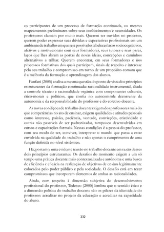 os participantes de um processo de formação continuada, ou mesmo
mapeamentos preliminares sobre seus conhecimentos e necessidades. Os
professores clamam por muito mais. Querem ser ouvidos no processo,
querem poder expressar suas dúvidas e expectativas profissionais em um
ambiente de trabalho em que seja possível estabelecer laços sociocognitivos,
afetivos e motivacionais com seus formadores, seus tutores e seus pares,
laços que lhes abram as portas de novas ideias, concepções e caminhos
alternativos a trilhar. Querem encontrar, em seus formadores e nos
processos formativos dos quais participam, sinais de respeito e interesse
pelo seu trabalho e compromisso em torno de um propósito comum que
é a melhoria da formação e aprendizagem dos alunos.
    Fanfani (2005) analisa a mesma questão do ponto de vista dos princípios
estruturantes da formação continuada: racionalidade instrumental, aliada
a controle técnico e racionalidade orgânica com componentes culturais,
ético-morais e políticos, que confia no autocontrole decorrente da
autonomia e da responsabilidade do professor e do coletivo docente.
   As novas condições de trabalho docente exigem dos professores mais do
que competências no ato de ensinar, exigem qualidades e atitudes pessoais
como interesse, paixão, paciência, vontade, convicções, criatividade e
outras não passíveis de ser padronizadas, tampouco desenvolvidas em
cursos e capacitações formais. Nessas condições é a pessoa do professor,
com seu modo de ser, conviver, interpretar o mundo que passa a estar
envolvida na qualidade do trabalho e não apenas o cumprimento de uma
função definida no nível sistêmico.
   Há, portanto, uma evidente tensão no trabalho docente em razão desses
dois princípios estruturantes. Os desafios do momento exigem a um só
tempo uma prática docente mais contextualizada e autônoma e uma busca
de eficiência e eficácia na realização de objetivos de ensino legitimamente
colocados pelo poder público e pela sociedade. O desafio está em tecer
compromissos que incorporem elementos de ambas as racionalidades.
   Ainda, com respeito à dimensão subjetiva do desenvolvimento
profissional do professor, Tedesco (2005) lembra que o sentido ético e
a dimensão política do trabalho docente são os pilares da identidade do
professor: acreditar no projeto da educação e acreditar na capacidade
do aluno.



                                    232
 