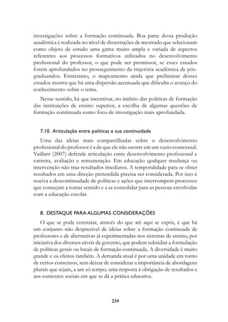 investigações sobre a formação continuada. Boa parte dessa produção
acadêmica é realizada no nível de dissertações de mestrado que selecionam
como objeto de estudo uma gama muito ampla e variada de aspectos
referentes aos processos formativos utilizados no desenvolvimento
profissional do professor, o que pode ser promissor, se esses estudos
forem aprofundados no prosseguimento da trajetória acadêmica de pós-
graduandos. Entretanto, o mapeamento ainda que preliminar desses
estudos mostra que há uma dispersão acentuada que dificulta o avanço do
conhecimento sobre o tema.
   Nesse sentido, há que incentivar, no âmbito das políticas de formação
das instituições de ensino superior, a escolha de algumas questões de
formação continuada como foco de investigação mais aprofundada.


   7.10.		Articulação	entre	políticas	e	sua	continuidade
   Uma das ideias mais compartilhadas sobre o desenvolvimento
profissional do professor é a de que ele não ocorre em um vazio contextual.
Vaillant (2007) defende articulação entre desenvolvimento profissional e
carreira, avaliação e remuneração. Em educação qualquer mudança ou
intervenção não traz resultados imediatos. A temporalidade para se obter
resultados em uma direção pretendida precisa ser considerada. Por isso é
nociva a descontinuidade de políticas e ações que interrompem processos
que começam a tomar sentido e a se consolidar para as pessoas envolvidas
com a educação escolar.


   8.		DestAQue	PArA	ALguMAs	COnsIDerAções
    O que se pode constatar, através do que até aqui se expôs, é que há
um conjunto não desprezível de ideias sobre a formação continuada de
professores e de alternativas já experimentadas nos sistemas de ensino, por
iniciativa dos diversos níveis de governo, que podem subsidiar a formulação
de políticas gerais ou locais de formação continuada. A diversidade é muito
grande e os efeitos também. A demanda atual é por uma unidade em torno
de certos consensos, sem deixar de considerar a importância de abordagens
plurais que sejam, a um só tempo, uma resposta à obrigação de resultados e
aos contextos sociais em que se dá a prática educativa.



                                     234
 