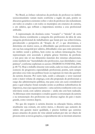 No Brasil, as ênfases valorativas da profissão de professor no âmbito
sociocomunitário variam muito conforme a região do país, porém os
discursos genéricos existentes sobre o valor do professor não redundaram
em todos os estados e em todos os municípios em estatutos de carreira,
e em salários, que reflitam a importância retórica a esse profissional
atribuída.
    A representação da docência como “vocação” e “missão” de certa
forma afastou socialmente a categoria dos professores da ideia de uma
categoria profissional de trabalhadores que lutam por sua sobrevivência,
prevalecendo a perspectiva de “doação de si”, o que determinou, e
determina em muitos casos, as dificuldades que professores encontram
em sua luta categorial por salários, dificuldades estas que estão presentes
no âmbito social e político, bem como na cultura intracategoria. Essa
representação está associada à própria gênese histórica da profissão
e tem peso não só nas dimensões materiais dos sistemas educacionais,
como também nas “mentalidades dos professores, suas identidades e suas
práticas”, conforme explicitam os autores (TEDESCO; FANFANI, 2004,
p. 68-73). Hoje o trabalho docente vem sendo, cada vez mais, colocado em
contexto de progressiva especialidade profissional, porém, nem sempre
prevalece essa visão nas políticas locais ou regionais no trato das questões
da carreira docente. Por outro lado, sendo a educação o setor nacional
com o maior volume de emprego, com alta proporção de profissionais a
cargo das administrações públicas, traz para estas um custo considerável
para o qual soluções foram tentadas (como as políticas redistributivas de
impostos), mas cujo equacionamento – uma carreira condizente com a sua
relevância social, com salários atraentes – ainda não está bem realizado.
As diferenças entre municípios e estados quanto à estruturação da carreira
e na remuneração dos professores nas diversas regiões do país é muito
grande, como veremos depois.
   No que diz respeito à carreira docente na educação básica, embora
atualmente seja comum, em certos meios, o discurso que aumento de
salário não garante maior qualidade, é preciso lembrar que carreiras
pouco atraentes do ponto de vista salarial acabam por não ser objeto de
procura entre as novas gerações, e especialmente não se mostram atraentes


                                    239
 
