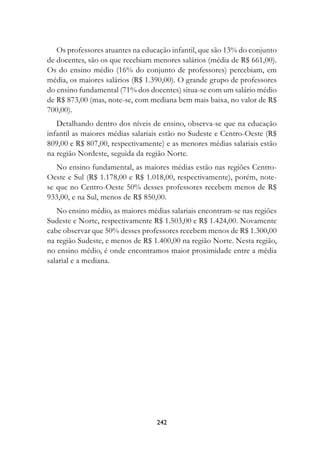 Os professores atuantes na educação infantil, que são 13% do conjunto
de docentes, são os que recebiam menores salários (média de R$ 661,00).
Os do ensino médio (16% do conjunto de professores) percebiam, em
média, os maiores salários (R$ 1.390,00). O grande grupo de professores
do ensino fundamental (71% dos docentes) situa-se com um salário médio
de R$ 873,00 (mas, note-se, com mediana bem mais baixa, no valor de R$
700,00).
   Detalhando dentro dos níveis de ensino, observa-se que na educação
infantil as maiores médias salariais estão no Sudeste e Centro-Oeste (R$
809,00 e R$ 807,00, respectivamente) e as menores médias salariais estão
na região Nordeste, seguida da região Norte.
   No ensino fundamental, as maiores médias estão nas regiões Centro-
Oeste e Sul (R$ 1.178,00 e R$ 1.018,00, respectivamente), porém, note-
se que no Centro-Oeste 50% desses professores recebem menos de R$
933,00, e na Sul, menos de R$ 850,00.
   No ensino médio, as maiores médias salariais encontram-se nas regiões
Sudeste e Norte, respectivamente R$ 1.503,00 e R$ 1.424,00. Novamente
cabe observar que 50% desses professores recebem menos de R$ 1.300,00
na região Sudeste, e menos de R$ 1.400,00 na região Norte. Nesta região,
no ensino médio, é onde encontramos maior proximidade entre a média
salarial e a mediana.




                                  242
 