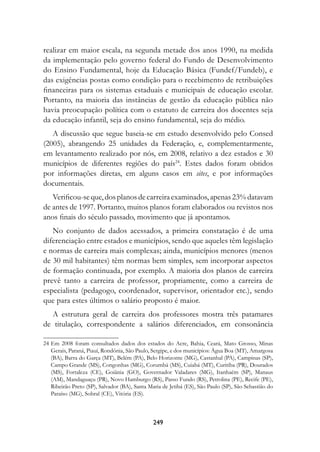 realizar em maior escala, na segunda metade dos anos 1990, na medida
da implementação pelo governo federal do Fundo de Desenvolvimento
do Ensino Fundamental, hoje da Educação Básica (Fundef/Fundeb), e
das exigências postas como condição para o recebimento de retribuições
financeiras para os sistemas estaduais e municipais de educação escolar.
Portanto, na maioria das instâncias de gestão da educação pública não
havia preocupação política com o estatuto de carreira dos docentes seja
da educação infantil, seja do ensino fundamental, seja do médio.
   A discussão que segue baseia-se em estudo desenvolvido pelo Consed
(2005), abrangendo 25 unidades da Federação, e, complementarmente,
em levantamento realizado por nós, em 2008, relativo a dez estados e 30
municípios de diferentes regiões do país24. Estes dados foram obtidos
por informações diretas, em alguns casos em sites, e por informações
documentais.
   Verificou-se que, dos planos de carreira examinados, apenas 23% datavam
de antes de 1997. Portanto, muitos planos foram elaborados ou revistos nos
anos finais do século passado, movimento que já apontamos.
   No conjunto de dados acessados, a primeira constatação é de uma
diferenciação entre estados e municípios, sendo que aqueles têm legislação
e normas de carreira mais complexas; ainda, municípios menores (menos
de 30 mil habitantes) têm normas bem simples, sem incorporar aspectos
de formação continuada, por exemplo. A maioria dos planos de carreira
prevê tanto a carreira de professor, propriamente, como a carreira de
especialista (pedagogo, coordenador, supervisor, orientador etc.), sendo
que para estes últimos o salário proposto é maior.
  A estrutura geral de carreira dos professores mostra três patamares
de titulação, correspondente a salários diferenciados, em consonância

24 Em 2008 foram consultados dados dos estados do Acre, Bahia, Ceará, Mato Grosso, Minas
   Gerais, Paraná, Piauí, Rondônia, São Paulo, Sergipe, e dos municípios: Água Boa (MT), Amargosa
   (BA), Barra do Garça (MT), Belém (PA), Belo Horizonte (MG), Castanhal (PA), Campinas (SP),
   Campo Grande (MS), Congonhas (MG), Corumbá (MS), Cuiabá (MT), Curitiba (PR), Dourados
   (MS), Fortaleza (CE), Goiânia (GO), Governador Valadares (MG), Itanhaém (SP), Manaus
   (AM), Mandaguaçu (PR), Novo Hamburgo (RS), Passo Fundo (RS), Petrolina (PE), Recife (PE),
   Ribeirão Preto (SP), Salvador (BA), Santa Maria de Jetibá (ES), São Paulo (SP), São Sebastião do
   Paraíso (MG), Sobral (CE), Vitória (ES).



                                               249
 