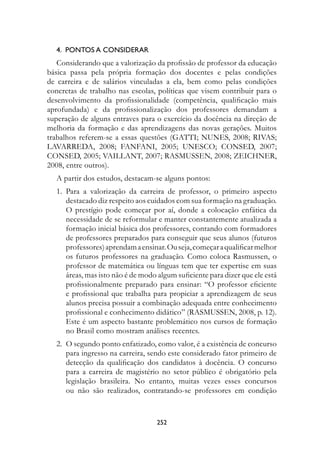 4.		POntOs	A	COnsIDerAr
   Considerando que a valorização da profissão de professor da educação
básica passa pela própria formação dos docentes e pelas condições
de carreira e de salários vinculadas a ela, bem como pelas condições
concretas de trabalho nas escolas, políticas que visem contribuir para o
desenvolvimento da profissionalidade (competência, qualificação mais
aprofundada) e da profissionalização dos professores demandam a
superação de alguns entraves para o exercício da docência na direção de
melhoria da formação e das aprendizagens das novas gerações. Muitos
trabalhos referem-se a essas questões (GATTI; NUNES, 2008; RIVAS;
LAVARREDA, 2008; FANFANI, 2005; UNESCO; CONSED, 2007;
CONSED, 2005; VAILLANT, 2007; RASMUSSEN, 2008; ZEICHNER,
2008, entre outros).
  A partir dos estudos, destacam-se alguns pontos:
  1. Para a valorização da carreira de professor, o primeiro aspecto
     destacado diz respeito aos cuidados com sua formação na graduação.
     O prestígio pode começar por aí, donde a colocação enfática da
     necessidade de se reformular e manter constantemente atualizada a
     formação inicial básica dos professores, contando com formadores
     de professores preparados para conseguir que seus alunos (futuros
     professores) aprendam a ensinar. Ou seja, começar a qualificar melhor
     os futuros professores na graduação. Como coloca Rasmussen, o
     professor de matemática ou línguas tem que ter expertise em suas
     áreas, mas isto não é de modo algum suficiente para dizer que ele está
     profissionalmente preparado para ensinar: “O professor eficiente
     e profissional que trabalha para propiciar a aprendizagem de seus
     alunos precisa possuir a combinação adequada entre conhecimento
     profissional e conhecimento didático” (RASMUSSEN, 2008, p. 12).
     Este é um aspecto bastante problemático nos cursos de formação
     no Brasil como mostram análises recentes.
  2. O segundo ponto enfatizado, como valor, é a existência de concurso
     para ingresso na carreira, sendo este considerado fator primeiro de
     detecção da qualificação dos candidatos à docência. O concurso
     para a carreira de magistério no setor público é obrigatório pela
     legislação brasileira. No entanto, muitas vezes esses concursos
     ou não são realizados, contratando-se professores em condição


                                   22
 
