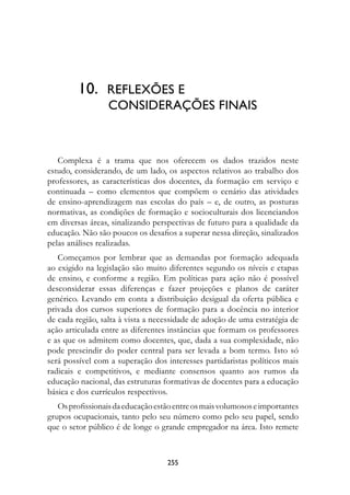 10.			refLexões	e		
         								COnsIDerAções	fInAIs



   Complexa é a trama que nos oferecem os dados trazidos neste
estudo, considerando, de um lado, os aspectos relativos ao trabalho dos
professores, as características dos docentes, da formação em serviço e
continuada – como elementos que compõem o cenário das atividades
de ensino-aprendizagem nas escolas do país – e, de outro, as posturas
normativas, as condições de formação e socioculturais dos licenciandos
em diversas áreas, sinalizando perspectivas de futuro para a qualidade da
educação. Não são poucos os desafios a superar nessa direção, sinalizados
pelas análises realizadas.
   Começamos por lembrar que as demandas por formação adequada
ao exigido na legislação são muito diferentes segundo os níveis e etapas
de ensino, e conforme a região. Em políticas para ação não é possível
desconsiderar essas diferenças e fazer projeções e planos de caráter
genérico. Levando em conta a distribuição desigual da oferta pública e
privada dos cursos superiores de formação para a docência no interior
de cada região, salta à vista a necessidade de adoção de uma estratégia de
ação articulada entre as diferentes instâncias que formam os professores
e as que os admitem como docentes, que, dada a sua complexidade, não
pode prescindir do poder central para ser levada a bom termo. Isto só
será possível com a superação dos interesses partidaristas políticos mais
radicais e competitivos, e mediante consensos quanto aos rumos da
educação nacional, das estruturas formativas de docentes para a educação
básica e dos currículos respectivos.
   Os profissionais da educação estão entre os mais volumosos e importantes
grupos ocupacionais, tanto pelo seu número como pelo seu papel, sendo
que o setor público é de longe o grande empregador na área. Isto remete



                                   2
 