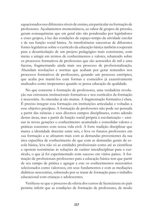 equacionados nos diferentes níveis de ensino, em particular na formação de
professores. Açodamentos momentâneos, ao sabor de grupos de pressão,
geram consequências que em geral não são ponderadas por legisladores
e esses grupos, à luz das condições de espaço-tempo da atividade escolar
e de sua função social básica. As interferências sucessivas de diferentes
fontes legislativas sobre o currículo da educação básica também cooperam
para a desarticulação de um projeto pedagógico mais consistente, com
metas a atingir em termos de conhecimentos e valores, rebatendo sobre
os processos formativos de professores que são acrescidos de mil e uma
facetas, fragmentando ainda mais seu processo de profissionalização.
Abundam resoluções e normas que acabam por gerar remendos nos
processos formativos de professores, gerando um processo entrópico,
que acaba por mantê-los com formas e conteúdos já exaustivamente
analisados como inoperantes quando se pensa educação de qualidade.
   No que concerne à formação de professores, uma verdadeira revolu-
ção nas estruturas institucionais formativas e nos currículos da formação
é necessária. As emendas já são muitas. A fragmentação formativa é clara.
É preciso integrar essa formação em instituições articuladas e voltadas a
esse objetivo precípuo. A formação de professores não pode ser pensada
a partir das ciências e seus diversos campos disciplinares, como adendo
destas áreas, mas a partir da função social própria à escolarização – ensi-
nar às novas gerações o conhecimento acumulado e consolidar valores e
práticas coerentes com nossa vida civil. A forte tradição disciplinar que
marca a identidade docente entre nós, e leva os futuros professores em
sua formação a se afinarem mais com as demandas provenientes da sua
área específica de conhecimento do que com as demandas gerais da es-
cola básica, leva não só as entidades profissionais como até as científicas
a oporem resistências às soluções de caráter interdisciplinar para o cur-
rículo, o que já foi experimentado com sucesso em vários países. A for-
mação de profissionais professores para a educação básica tem que partir
de seu campo de prática e agregar a este os conhecimentos necessários
selecionados como valorosos, em seus fundamentos e com as mediações
didáticas necessárias, sobretudo por se tratar de formação para o trabalho
educacional com crianças e adolescentes.
   Verificou-se que o processo de oferta dos cursos de licenciatura no país
permite inferir que as condições de formação de professores, de modo



                                   27
 