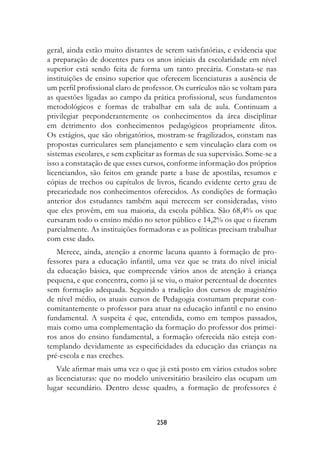 geral, ainda estão muito distantes de serem satisfatórias, e evidencia que
a preparação de docentes para os anos iniciais da escolaridade em nível
superior está sendo feita de forma um tanto precária. Constata-se nas
instituições de ensino superior que oferecem licenciaturas a ausência de
um perfil profissional claro de professor. Os currículos não se voltam para
as questões ligadas ao campo da prática profissional, seus fundamentos
metodológicos e formas de trabalhar em sala de aula. Continuam a
privilegiar preponderantemente os conhecimentos da área disciplinar
em detrimento dos conhecimentos pedagógicos propriamente ditos.
Os estágios, que são obrigatórios, mostram-se fragilizados, constam nas
propostas curriculares sem planejamento e sem vinculação clara com os
sistemas escolares, e sem explicitar as formas de sua supervisão. Some-se a
isso a constatação de que esses cursos, conforme informação dos próprios
licenciandos, são feitos em grande parte a base de apostilas, resumos e
cópias de trechos ou capítulos de livros, ficando evidente certo grau de
precariedade nos conhecimentos oferecidos. As condições de formação
anterior dos estudantes também aqui merecem ser consideradas, visto
que eles provêm, em sua maioria, da escola pública. São 68,4% os que
cursaram todo o ensino médio no setor público e 14,2% os que o fizeram
parcialmente. As instituições formadoras e as políticas precisam trabalhar
com esse dado.
   Merece, ainda, atenção a enorme lacuna quanto à formação de pro-
fessores para a educação infantil, uma vez que se trata do nível inicial
da educação básica, que compreende vários anos de atenção à criança
pequena, e que concentra, como já se viu, o maior percentual de docentes
sem formação adequada. Seguindo a tradição dos cursos de magistério
de nível médio, os atuais cursos de Pedagogia costumam preparar con-
comitantemente o professor para atuar na educação infantil e no ensino
fundamental. A suspeita é que, entendida, como em tempos passados,
mais como uma complementação da formação do professor dos primei-
ros anos do ensino fundamental, a formação oferecida não esteja con-
templando devidamente as especificidades da educação das crianças na
pré-escola e nas creches.
   Vale afirmar mais uma vez o que já está posto em vários estudos sobre
as licenciaturas: que no modelo universitário brasileiro elas ocupam um
lugar secundário. Dentro desse quadro, a formação de professores é



                                   28
 