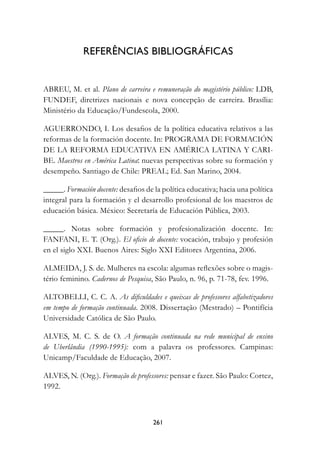 referênCIAs	BIBLIOgráfICAs


ABREU, M. et al. Plano de carreira e remuneração do magistério público: LDB,
FUNDEF, diretrizes nacionais e nova concepção de carreira. Brasília:
Ministério da Educação/Fundescola, 2000.

AGUERRONDO, I. Los desafios de la política educativa relativos a las
reformas de la formación docente. In: PROGRAMA DE FORMACIÓN
DE LA REFORMA EDUCATIVA EN AMÉRICA LATINA Y CARI-
BE. Maestros en América Latina: nuevas perspectivas sobre su formación y
desempeño. Santiago de Chile: PREAL; Ed. San Marino, 2004.

_____. Formación docente:	desafios de la política educativa; hacia una política
integral para la formación y el desarrollo profesional de los maestros de
educación básica. México: Secretaría de Educación Pública, 2003.

_____. Notas sobre formación y profesionalización docente. In:
FANFANI, E. T. (Org.). El oficio de docente: vocación, trabajo y profesión
en el siglo XXI. Buenos Aires: Siglo XXI Editores Argentina, 2006.

ALMEIDA, J. S. de. Mulheres na escola: algumas reflexões sobre o magis-
tério feminino. Cadernos de Pesquisa, São Paulo, n. 96, p. 71-78, fev. 1996.

ALTOBELLI, C. C. A. As dificuldades e queixas de professores alfabetizadores
em tempo de formação continuada. 2008. Dissertação (Mestrado) – Pontifícia
Universidade Católica de São Paulo.

ALVES, M. C. S. de O. A formação continuada na rede municipal de ensino
de Uberlândia (1990-1995):	 com a palavra os	 professores. Campinas:
Unicamp/Faculdade de Educação, 2007.

ALVES, N. (Org.). Formação de professores: pensar e fazer. São Paulo: Cortez,
1992.



                                     21
 