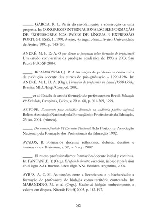 _____; GARCIA, R. L. Partir do envolvimento: a construção de uma
proposta. In: CONGRESSO INTERNACIONAL SOBRE FORMAÇÃO
DE PROFESSORES NOS PAÍSES DE LÍNGUA E EXPRESSÃO
PORTUGUESAS, 1., 1993, Aveiro, Portugal. Anais... Aveiro: Universidade
de Aveiro, 1993. p. 143-150.

ANDRÉ, M. E. D. A. O que dizem as pesquisas sobre formação de professores?
Um estudo comparativo da produção acadêmica de 1993 a 2003. São
Paulo: PUC-SP, 2004.

_____; ROMANOWSKI, J. P. A formação de professores como tema
de produção docente dos cursos de pós-graduação – 1990-1996. In:
ANDRÉ, M. E. D. A. (Org.). Formação de professores no Brasil (1990-1998).
Brasília: MEC/Inep/Comped, 2002.

_____ et al. Estado da arte da formação de professores no Brasil. Educação
 Sociedade, Campinas, Cedes, v. 20, n. 68, p. 301-309, 1999.

ANFOPE. Documento para subsidiar discussão na audiência pública regional.
Belém: Associação Nacional pela Formação dos Profissionais da Educação,
23 jan. 2001. (mimeo).

_____. Documento final do VI Encontro Nacional. Belo Horizonte: Associação
Nacional pela Formação dos Profissionais da Educação, 1992.

AVALOS, B. Formación docente: reflexiones, debates, desafios e
innovaciones. Perspectivas, v. 32, n. 3, sep. 2002.

_____. El nuevo profesionalismo: formación docente inicial y continua.
In: FANFANI, E. T. (Org.). El oficio de docente:	vocación, trabajo y profesión
en el siglo XXI. Buenos Aires: Siglo XXI Editores Argentina, 2006.

AYRES, A. C. M. As tensões entre a licenciatura e o bacharelado: a
formação de professores de biologia como território contestado. In:
MARANDINO, M. et al. (Orgs.). Ensino de biologia: conhecimentos e
valores em disputa. Niterói: Eduff, 2005. p. 182-197.



                                     22
 
