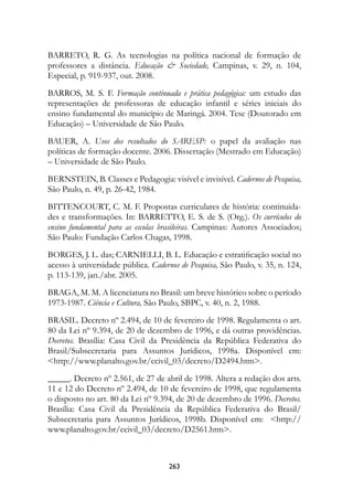 BARRETO, R. G. As tecnologias na política nacional de formação de
professores a distância. Educação  Sociedade, Campinas, v. 29, n. 104,
Especial, p. 919-937, out. 2008.
BARROS, M. S. F. Formação continuada e prática pedagógica:	 um estudo das
representações de professoras de educação infantil e séries iniciais do
ensino fundamental do município de Maringá. 2004. Tese (Doutorado em
Educação) – Universidade de São Paulo.
BAUER, A. Usos dos resultados do SARESP:	 o papel da avaliação nas
políticas de formação docente. 2006. Dissertação (Mestrado em Educação)
– Universidade de São Paulo.
BERNSTEIN, B. Classes e Pedagogia: visível e invisível. Cadernos de Pesquisa,
São Paulo, n. 49, p. 26-42, 1984.
BITTENCOURT, C. M. F. Propostas curriculares de história: continuida-
des e transformações. In: BARRETTO, E. S. de S. (Org.). Os currículos do
ensino fundamental para as escolas brasileiras. Campinas: Autores Associados;
São Paulo: Fundação Carlos Chagas, 1998.
BORGES, J. L. das; CARNIELLI, B. L. Educação e estratificação social no
acesso à universidade pública. Cadernos de Pesquisa, São Paulo, v. 35, n. 124,
p. 113-139, jan./abr. 2005.
BRAGA, M. M. A licenciatura no Brasil: um breve histórico sobre o período
1973-1987. Ciência e Cultura, São Paulo, SBPC, v. 40, n. 2, 1988.
BRASIL. Decreto nº 2.494, de 10 de fevereiro de 1998. Regulamenta o art.
80 da Lei nº 9.394, de 20 de dezembro de 1996, e dá outras providências.
Decretos. Brasília: Casa Civil da Presidência da República Federativa do
Brasil/Subsecretaria para Assuntos Jurídicos, 1998a. Disponível em:
http://www.planalto.gov.br/ccivil_03/decreto/D2494.htm.
_____. Decreto nº 2.561, de 27 de abril de 1998. Altera a redação dos arts.
11 e 12 do Decreto nº 2.494, de 10 de fevereiro de 1998, que regulamenta
o disposto no art. 80 da Lei nº 9.394, de 20 de dezembro de 1996. Decretos.
Brasília: Casa Civil da Presidência da República Federativa do Brasil/
Subsecretaria para Assuntos Jurídicos, 1998b. Disponível em: http://
www.planalto.gov.br/ccivil_03/decreto/D2561.htm.



                                     23
 