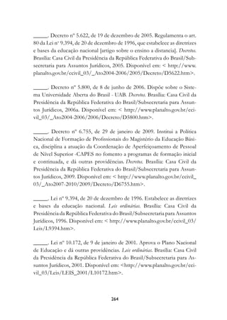 _____. Decreto nº 5.622, de 19 de dezembro de 2005. Regulamenta o art.
80 da Lei no 9.394, de 20 de dezembro de 1996, que estabelece as diretrizes
e bases da educação nacional [artigo sobre o ensino a distancia]. Decretos.
Brasília: Casa Civil da Presidência da República Federativa do Brasil/Sub-
secretaria para Assuntos Jurídicos, 2005. Disponível em:  http://www.
planalto.gov.br/ccivil_03/_Ato2004-2006/2005/Decreto/D5622.htm.

_____. Decreto nº 5.800, de 8 de junho de 2006. Dispõe sobre o Siste-
ma Universidade Aberta do Brasil - UAB. Decretos. Brasília: Casa Civil da
Presidência da República Federativa do Brasil/Subsecretaria para Assun-
tos Jurídicos, 2006a. Disponível em:  http://www.planalto.gov.br/cci-
vil_03/_Ato2004-2006/2006/Decreto/D5800.htm.

_____. Decreto nº 6.755, de 29 de janeiro de 2009. Institui a Política
Nacional de Formação de Profissionais do Magistério da Educação Bási-
ca, disciplina a atuação da Coordenação de Aperfeiçoamento de Pessoal
de Nível Superior -CAPES no fomento a programas de formação inicial
e continuada, e dá outras providências. Decretos. Brasília: Casa Civil da
Presidência da República Federativa do Brasil/Subsecretaria para Assun-
tos Jurídicos, 2009. Disponível em:  http://www.planalto.gov.br/ccivil_
03/_Ato2007-2010/2009/Decreto/D6755.htm.

_____. Lei nº 9.394, de 20 de dezembro de 1996. Estabelece as diretrizes
e bases da educação nacional. Leis ordinárias. Brasília: Casa Civil da
Presidência da República Federativa do Brasil/Subsecretaria para Assuntos
Jurídicos, 1996. Disponível em:  http://www.planalto.gov.br/ccivil_03/
Leis/L9394.htm.

_____. Lei nº 10.172, de 9 de janeiro de 2001. Aprova o Plano Nacional
de Educação e dá outras providências. Leis ordinárias. Brasília: Casa Civil
da Presidência da República Federativa do Brasil/Subsecretaria para As-
suntos Jurídicos, 2001. Disponível em: http://www.planalto.gov.br/cci-
vil_03/Leis/LEIS_2001/L10172.htm.



                                   24
 