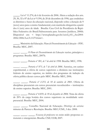 _____. Lei nº 11.274, de 6 de fevereiro de 2006. Altera a redação dos arts.
29, 30, 32 e 87 da Lei no 9.394, de 20 de dezembro de 1996, que estabelece
as diretrizes e bases da educação nacional, dispondo sobre a duração de 9
(nove) anos para o ensino fundamental, com matrícula obrigatória a partir
dos 6 (seis) anos de idade. Brasília: Casa Civil da Presidência da Repú-
blica Federativa do Brasil/Subsecretaria para Assuntos Jurídicos, 2006b.
Disponível em:  http://www.planalto.gov.br/ccivil_03/_Ato2004-
2006/2006/Lei/L11274.htm.

_____. Ministério da Educação. Plano de Desenvolvimento da Educação – PDE.
Brasília: MEC, 2007.

_____. _____. O Plano de Desenvolvimento da Educação: razões, princípios e
programas. Brasília: MEC, 2007b.

_____. _____. Portaria nº 301, de 7 de abril de 1998. Brasília: MEC, 1998.

_____. _____. Portaria nº 873, de 7 de abril de 2006. Autoriza, em caráter
experimental, a oferta de cursos superiores a distância nas instituições
federais de ensino superior, no âmbito dos programas de indução da
oferta pública desses cursos pelo MEC. Brasília: MEC, 2006.

_____. _____. Portaria nº 2.253, de 18 de outubro de 2001. Oferta de
disciplinas presenciais em cursos presenciais reconhecidos – instituições
de ensino superior. Brasília: MEC, 2001.

_____. _____. Portaria nº 4.059, de 10 de dezembro de 2004. Trata da oferta
de 20% da carga horária dos cursos superiores na modalidade semi-
presencial. Brasília: MEC, 2004.

_____. _____. Conselho Nacional de Educação. Diretrizes da carreira:
minutas de Parecer e Resolução. Brasília: MEC/CNE, 3 dez. 2008.

_____. _____. _____. Escassez de professores no ensino médio: propostas es-
truturais e emergenciais. Brasília: CNE/CEB, 2007.



                                    2
 