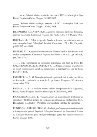 _____ et al. Relatório técnico: avaliação externa – PEC – Municípios. São
Paulo: Fundação Carlos Chagas; OORT, 2005.

_____. Relatório técnico: avaliação externa – PEC - Municípios 2.ed. São
Paulo: Fundação Carlos Chagas; OORT, 2008.

DEMARTINI, Z.; ANTUNES, F. Magistério primário: profissão feminina,
carreira masculina. Cadernos de Pesquisa, São Paulo, n. 86, p. 5-14, ago. 1993.

DOURADO, L. F. Políticas e gestão da educação superior a distância: novos
marcos regulatórios? Educação  Sociedade, Campinas, v. 29, n. 104, Especial,
p. 891-917, out. 2008.

DUARTE, V. C. Capacitação docente em Minas Gerais e São Paulo: uma
análise comparativa. Cadernos de Pesquisa, São Paulo, v. 34, n. 121, p. 139-168,
jan./abr. 2004.

_____. Uma experiência de educação continuada em Juiz de Fora. In:
CALDERANO, M. da A.; LOPES, P. R. C. (Orgs.). Formação de professores
no mundo contemporâneo:	 desafios, experiências e perspectivas. Juiz de Fora:
EDUFJF, 2006.

FALSARELLA, A. M. Formação continuada e prática de sala de aula: os efeitos
da formação continuada na atuação do professor. Campinas, SP: Autores
Associados, 2004.

FANFANI, E. T. La condición docente: análisis comparado de la Argentina,
Brasil, Perú y Uruguai. Buenos Aires: Siglo XXI Editores, 2005.

FIGUEIREDO, J. de S. B. Programa mineiro de desenvolvimento profissional de
educadores – PDP: um estudo da formação continuada de professores. 2007.
Dissertação (Mestrado) – Pontifícia Universidade Católica de Campinas.

FUNDAÇÃO CARLOS CHAGAS. Avaliação geral do processo de implementação
e do impacto das ações do Projeto de Educação Continuada da Secretaria de Estado
da Educação: relatório geral final; coordenação geral. São Paulo: Fundação
Carlos Chagas, 1998.



                                      29
 
