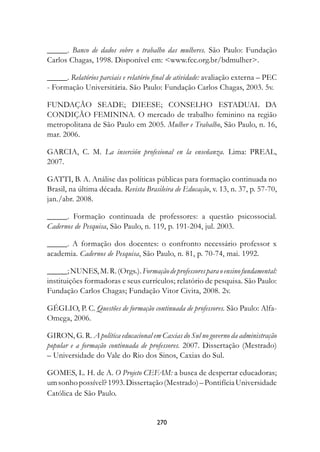 _____. Banco de dados sobre o trabalho das mulheres. São Paulo: Fundação
Carlos Chagas, 1998. Disponível em: www.fcc.org.br/bdmulher.

_____. Relatórios parciais e relatório final de atividade: avaliação externa – PEC
- Formação Universitária. São Paulo: Fundação Carlos Chagas, 2003. 5v.

FUNDAÇÃO SEADE; DIEESE; CONSELHO ESTADUAL DA
CONDIÇÃO FEMININA. O mercado de trabalho feminino na região
metropolitana de São Paulo em 2005. Mulher e Trabalho, São Paulo, n. 16,
mar. 2006.

GARCIA, C. M. La inserción profesional en la enseñanza.	 Lima: PREAL,
2007.

GATTI, B. A. Análise das políticas públicas para formação continuada no
Brasil, na última década. Revista Brasileira de Educação, v. 13, n. 37, p. 57-70,
jan./abr. 2008.

_____. Formação continuada de professores: a questão psicossocial.
Cadernos de Pesquisa, São Paulo, n. 119, p. 191-204, jul. 2003.

_____. A formação dos docentes: o confronto necessário professor x
academia. Cadernos de Pesquisa, São Paulo, n. 81, p. 70-74, mai. 1992.

_____; NUNES, M. R. (Orgs.). Formação de professores para o ensino fundamental:
instituições formadoras e seus currículos; relatório de pesquisa. São Paulo:
Fundação Carlos Chagas; Fundação Vitor Civita, 2008. 2v.

GÉGLIO, P. C. Questões de formação continuada de professores. São Paulo: Alfa-
Omega, 2006.

GIRON, G. R. A política educacional em Caxias do Sul no governo da administração
popular e a formação continuada de professores. 2007. Dissertação (Mestrado)
– Universidade do Vale do Rio dos Sinos, Caxias do Sul.

GOMES, L. H. de A. O Projeto CEFAM: a busca de despertar educadoras;
um sonho possível? 1993. Dissertação (Mestrado) – Pontifícia Universidade
Católica de São Paulo.


                                       270
 