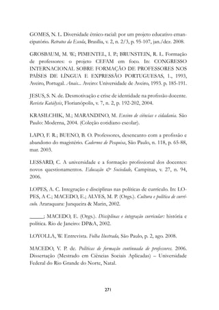 GOMES, N. L. Diversidade étnico-racial: por um projeto educativo eman-
cipatório. Retratos da Escola, Brasília, v. 2, n. 2/3, p. 95-107, jan./dez. 2008.

GROSBAUM, M. W.; PIMENTEL, I. P.; BRUNSTEIN, R. L. Formação
de professores: o projeto CEFAM em foco. In: CONGRESSO
INTERNACIONAL SOBRE FORMAÇÃO DE PROFESSORES NOS
PAÍSES DE LÍNGUA E EXPRESSÃO PORTUGUESAS, 1., 1993,
Aveiro, Portugal. Anais... Aveiro: Universidade de Aveiro, 1993. p. 185-191.

JESUS, S. N. de. Desmotivação e crise de identidade na profissão docente.
Revista Katálysis, Florianópolis, v. 7, n. 2, p. 192-202, 2004.

KRASILCHIK, M.; MARANDINO, M. Ensino de ciências e cidadania.	São
Paulo: Moderna, 2004. (Coleção cotidiano escolar).

LAPO, F. R.; BUENO, B. O. Professores, desencanto com a profissão e
abandono do magistério. Cadernos de Pesquisa, São Paulo, n. 118, p. 65-88,
mar. 2003.

LESSARD, C. A universidade e a formação profissional dos docentes:
novos questionamentos. Educação  Sociedade, Campinas, v. 27, n. 94,
2006.

LOPES, A. C. Integração e disciplinas nas políticas de currículo. In: LO-
PES, A C.; MACEDO, E.; ALVES, M. P. (Orgs.). Cultura e política de currí-
culo. Araraquara: Junqueira  Marin, 2002.

_____; MACEDO, E. (Orgs.). Disciplinas e integração curricular: história e
política. Rio de Janeiro: DPA, 2002.

LOYOLLA, W. Entrevista. Folha Ilustrada, São Paulo, p. 2, ago. 2008.

MACEDO, V. P. de. Políticas de formação continuada de professores. 2006.
Dissertação (Mestrado em Ciências Sociais Aplicadas) – Universidade
Federal do Rio Grande do Norte, Natal.



                                      271
 