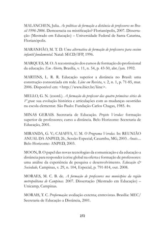 MALANCHEN, Julia. As políticas de formação a distância de professores no Bra-
sil 1996-2006. Democracia ou mistificação? Florianópolis, 2007. Disserta-
ção (Mestrado em Educação) – Universidade Federal de Santa Catarina,
Florianópolis.

MARANHÃO, M. T. D. Uma alternativa de formação de professores para ensino
infantil fundamental. Natal: SECD/IFP, 1996.

MARQUES, M. O. A reconstrução dos cursos de formação do profissional
da educação. Em Aberto, Brasília, v. 11, n. 54, p. 43-50, abr./jun. 1992.

MARTINS, L. R. R. Educação superior a distância no Brasil: uma
construção consorciada em rede. Liinc em Revista, v. 2, n. 1, p. 71-85, mar.
2006. Disponível em: http://www.ibict.br/liinc.

MELLO, G. N. (coord.). A formação do professor das quatro primeiras séries do
1º grau: sua evolução histórica e articulações com as mudanças ocorridas
na escola elementar. São Paulo: Fundação Carlos Chagas, 1985. 4v.

MINAS GERAIS. Secretaria de Educação. Projeto Veredas: formação
superior de professores; curso a distância. Belo Horizonte: Secretaria de
Educação, 2001.

MIRANDA, G. V.; CAIAFFA, U. M. O Programa Veredas. In: REUNIÃO
ANUAL DA ANPED, 26., Sessão Especial, Caxambu, MG, 2003. Anais....
Belo Horizonte: ANPED, 2003.

MOON, B. O papel das novas tecnologias da comunicação e da educação a
distância para responder à crise global na oferta e formação de professores:
uma análise da experiência de pesquisa e desenvolvimento. Educação 
Sociedade, Campinas, v. 29, n. 104, Especial, p. 791-814, out. 2008.

MORAES, M. C. B. de. A formação de professores nos municípios da região
metropolitana de Campinas. 2007. Dissertação (Mestrado em Educação) –
Unicamp, Campinas.

MORAIS, T. C. Proformação: avaliação externa; entrevistas. Brasília: MEC/
Secretaria de Educação a Distância, 2001.


                                    272
 