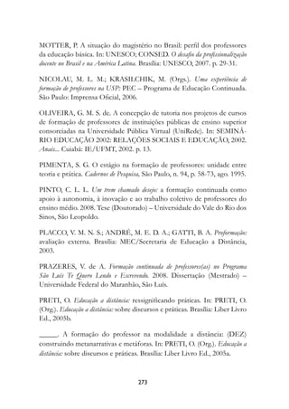 MOTTER, P. A situação do magistério no Brasil: perfil dos professores
da educação básica. In: UNESCO; CONSED. O desafio da profissionalização
docente no Brasil e na América Latina. Brasília: UNESCO, 2007. p. 29-31.

NICOLAU, M. L. M.; KRASILCHIK, M. (Orgs.). Uma experiência de
formação de professores na USP: PEC – Programa de Educação Continuada.
São Paulo: Imprensa Oficial, 2006.

OLIVEIRA, G. M. S. de. A concepção de tutoria nos projetos de cursos
de formação de professores de instituições públicas de ensino superior
consorciadas na Universidade Pública Virtual (UniRede). In: SEMINÁ-
RIO EDUCAÇÃO 2002: RELAÇÕES SOCIAIS E EDUCAÇÃO, 2002.
Anais... Cuiabá: IE/UFMT, 2002. p. 13.

PIMENTA, S. G. O estágio na formação de professores: unidade entre
teoria e prática. Cadernos de Pesquisa, São Paulo, n. 94, p. 58-73, ago. 1995.

PINTO, C. L. L. Um trem chamado desejo:	 a formação continuada como
apoio à autonomia, à inovação e ao trabalho coletivo de professores do
ensino médio. 2008. Tese (Doutorado) – Universidade do Vale do Rio dos
Sinos, São Leopoldo.

PLACCO, V. M. N. S.; ANDRÉ, M. E. D. A.; GATTI, B. A. Proformação:
avaliação externa. Brasília: MEC/Secretaria de Educação a Distância,
2003.

PRAZERES, V. de A. Formação continuada de professores(as) no Programa
São Luís Te Quero Lendo e Escrevendo. 2008. Dissertação (Mestrado) –
Universidade Federal do Maranhão, São Luís.

PRETI, O. Educação a distância: ressignificando práticas. In: PRETI, O.
(Org.). Educação a distância: sobre discursos e práticas. Brasília: Liber Livro
Ed., 2005b.

_____. A formação do professor na modalidade a distância: (DEZ)
construindo metanarrativas e metáforas. In: PRETI, O. (Org.). Educação a
distância: sobre discursos e práticas. Brasília: Liber Livro Ed., 2005a.


                                     273
 