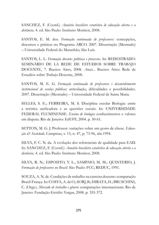 SANCHEZ, F. (Coord.) Anuário brasileiro estatístico de educação aberta e a
distância. 4. ed. São Paulo: Instituto Monitor, 2008.

SANTOS, E. M. dos. Formação continuada de professores:	 concepções,
discursos e práticas no Programa ARCO. 2007. Dissertação (Mestrado)
– Universidade Federal do Maranhão, São Luís.

SANTOS, L. L. Formação docente: políticas e processos. In: REDESTRADO:
SEMINÁRIO DE LA REDE DE ESTUDIOS SOBRE TRABAJO
DOCENTE, 7. Buenos Aires, 2008. Anais... Buenos Aires: Rede de
Estudios sobre Trabajo Docente, 2008.

SANTOS, M. E. G. Formação continuada de professores e desenvolvimento
institucional de escolas públicas: articulação, dificuldades e possibilidades.
2007. Dissertação (Mestrado) – Universidade Federal de Santa Maria.

SELLES, S. E.; FERREIRA, M. S. Disciplina escolar Biologia: entre
a retórica unificadora e as questões sociais. In: UNIVERSIDADE
FEDERAL FLUMINENSE. Ensino de biologia: conhecimentos e valores
em disputa. Rio de Janeiro: EdUFF, 2004. p. 50-61.

SETTON, M. G. J. Professor: variações sobre um gosto de classe. Educa-
ção  Sociedade, Campinas, v. 15, n. 47, p. 73-96, abr.1994.

SILVA, F. C. N. da. A evolução dos referenciais de qualidade para EAD.
In: SANCHEZ, F. (Coord.) Anuário brasileiro estatístico de educação aberta e a
distância. 4. ed. São Paulo: Instituto Monitor, 2008.

SILVA, R. N.; ESPOSITO, Y. L., SAMPAIO, M. M.; QUINTERIO, J.
Formação de professores no Brasil. São Paulo: FCC; REDUC, 1991.

SOUZA, A. N. de. Condições de trabalho na carreira docente: comparação
Brasil-França. In: COSTA, A. de O.; SORJ, B.; HIRATA, H.; BRUSCHINI,
C. (Orgs.). Mercado de trabalho e gênero:	comparações internacionais. Rio de
Janeiro: Fundação Getúlio Vargas, 2008. p. 355-372.



                                     27
 