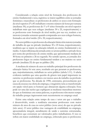 Considerando a relação entre nível de formação dos professores do
ensino fundamental e sexo, registrou-se maior equilíbrio entre as jornadas
femininas e masculinas: os professores de ambos os sexos com formação
de nível superior (5ª a 8ª) trabalham o mesmo número de horas por semana
(medianas 30); as professoras de 1ª a 4ª séries formadas em nível superior
trabalham mais que seus colegas (medianas 30 e 25, respectivamente) e
as professoras com formação de nível médio, por sua vez, tendem a ter
menores jornadas semanais quando comparadas aos seus colegas homens,
formados em nível médio (24 e 30, respectivamente).
   No setor público os professores da educação básica têm maiores jornadas
de trabalho do que no privado (medianas 30 e 25 horas, respectivamente),
tendência que se repete na educação infantil, no ensino fundamental e no
médio. A maior diferença de jornada entre os setores público e privado ficou
por conta dos professores do ensino médio, que apresentaram mediana de
40 horas no primeiro e 26 no segundo. No sentido oposto, as jornadas dos
professores leigos no ensino fundamental tendem a ser maiores no setor
privado (mediana 25) do que no público (20).
   A mediana de número de anos no trabalho principal dos professores da
educação básica foi sete anos, resultado em que pesaram as professoras,
que, majoritariamente, trabalham no setor público (tabela 1.11). A tabela
evidencia também que uma questão de gênero tem papel importante na
carreira: os professores tendem a ter menos anos de trabalho na profissão
que as professoras. Na década de 1990, entretanto, provavelmente por
causa da escassez na oferta de emprego, o magistério teria se transformado
em opção viável para os homens que almejavam alguma colocação. Essa
pode ser uma das razões que expliquem as medianas masculinas menores
do que as femininas: em outras palavras, os professores têm menos tempo
de trabalho porque ingressaram mais recentemente no emprego atual.
    Existe uma relação entre tempo de casa e setor em que o trabalho
é desenvolvido, sendo a tendência encontrar professores com maior
número de anos de casa no setor público (nove anos) do que no privado
(três anos). O setor público traz vantagens de estabilidade no emprego,
aposentadoria integral, atendimento de saúde e carreiras estruturadas,
benefícios que costumam ser valorizados pelos trabalhadores. E isso se
reflete em maior estabilidade no emprego, sobretudo para os professores


                                    31
 