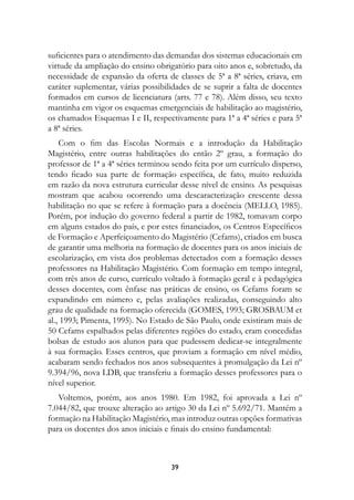 suficientes para o atendimento das demandas dos sistemas educacionais em
virtude da ampliação do ensino obrigatório para oito anos e, sobretudo, da
necessidade de expansão da oferta de classes de 5ª a 8ª séries, criava, em
caráter suplementar, várias possibilidades de se suprir a falta de docentes
formados em cursos de licenciatura (arts. 77 e 78). Além disso, seu texto
mantinha em vigor os esquemas emergenciais de habilitação ao magistério,
os chamados Esquemas I e II, respectivamente para 1ª a 4ª séries e para 5ª
a 8ª séries.
    Com o fim das Escolas Normais e a introdução da Habilitação
Magistério, entre outras habilitações do então 2º grau, a formação do
professor de 1ª a 4ª séries terminou sendo feita por um currículo disperso,
tendo ficado sua parte de formação específica, de fato, muito reduzida
em razão da nova estrutura curricular desse nível de ensino. As pesquisas
mostram que acabou ocorrendo uma descaracterização crescente dessa
habilitação no que se refere à formação para a docência (MELLO, 1985).
Porém, por indução do governo federal a partir de 1982, tomavam corpo
em alguns estados do país, e por estes financiados, os Centros Específicos
de Formação e Aperfeiçoamento do Magistério (Cefams), criados em busca
de garantir uma melhoria na formação de docentes para os anos iniciais de
escolarização, em vista dos problemas detectados com a formação desses
professores na Habilitação Magistério. Com formação em tempo integral,
com três anos de curso, currículo voltado à formação geral e à pedagógica
desses docentes, com ênfase nas práticas de ensino, os Cefams foram se
expandindo em número e, pelas avaliações realizadas, conseguindo alto
grau de qualidade na formação oferecida (GOMES, 1993; GROSBAUM et
al., 1993; Pimenta, 1995). No Estado de São Paulo, onde existiram mais de
50 Cefams espalhados pelas diferentes regiões do estado, eram concedidas
bolsas de estudo aos alunos para que pudessem dedicar-se integralmente
à sua formação. Esses centros, que proviam a formação em nível médio,
acabaram sendo fechados nos anos subsequentes à promulgação da Lei nº
9.394/96, nova LDB, que transferiu a formação desses professores para o
nível superior.
   Voltemos, porém, aos anos 1980. Em 1982, foi aprovada a Lei nº
7.044/82, que trouxe alteração ao artigo 30 da Lei nº 5.692/71. Mantém a
formação na Habilitação Magistério, mas introduz outras opções formativas
para os docentes dos anos iniciais e finais do ensino fundamental:



                                    39
 