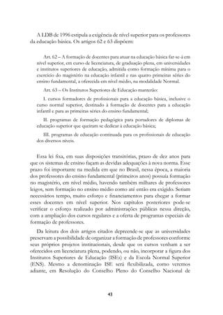 A LDB de 1996 estipula a exigência de nível superior para os professores
da educação básica. Os artigos 62 e 63 dispõem:

       Art. 62 – A formação de docentes para atuar na educação básica far-se-á em
   nível superior, em curso de licenciatura, de graduação plena, em universidades
   e institutos superiores de educação, admitida como formação mínima para o
   exercício do magistério na educação infantil e nas quatro primeiras séries do
   ensino fundamental, a oferecida em nível médio, na modalidade Normal.
      Art. 63 – Os Institutos Superiores de Educação manterão:
       I. cursos formadores de profissionais para a educação básica, inclusive o
   curso normal superior, destinado à formação de docentes para a educação
   infantil e para as primeiras séries do ensino fundamental;
      II. programas de formação pedagógica para portadores de diplomas de
   educação superior que queiram se dedicar à educação básica;
      III. programas de educação continuada para os profissionais de educação
   dos diversos níveis.


    Essa lei fixa, em suas disposições transitórias, prazo de dez anos para
que os sistemas de ensino façam as devidas adequações à nova norma. Esse
prazo foi importante na medida em que no Brasil, nessa época, a maioria
dos professores do ensino fundamental (primeiros anos) possuía formação
no magistério, em nível médio, havendo também milhares de professores
leigos, sem formação no ensino médio como até então era exigido. Seriam
necessários tempo, muito esforço e financiamentos para chegar a formar
esses docentes em nível superior. Nos capítulos posteriores pode-se
verificar o esforço realizado por administrações públicas nessa direção,
com a ampliação dos cursos regulares e a oferta de programas especiais de
formação de professores.
   Da leitura dos dois artigos citados depreende-se que as universidades
preservam a possibilidade de organizar a formação de professores conforme
seus próprios projetos institucionais, desde que os cursos venham a ser
oferecidos em licenciatura plena, podendo, ou não, incorporar a figura dos
Institutos Superiores de Educação (ISEs) e da Escola Normal Superior
(ENS). Mesmo a denominação ISE será flexibilizada, como veremos
adiante, em Resolução do Conselho Pleno do Conselho Nacional de



                                       43
 