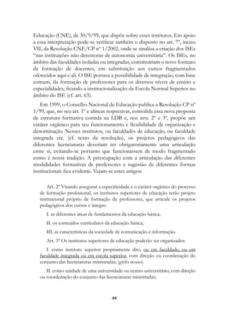 Educação (CNE), de 30/9/99, que dispõe sobre esses institutos. Em apoio
a essa interpretação pode-se verificar também o disposto no art. 7º, inciso
VII, da Resolução CNE/CP nº 1/2002, onde se sinaliza a criação dos ISEs
“nas instituições não detentoras de autonomia universitária”. Os ISEs, no
âmbito das faculdades isoladas ou integradas, constituiriam o novo formato
de formação de docentes, em substituição aos cursos fragmentados
oferecidos aqui e ali. O ISE portava a possibilidade de integração, com base
comum, da formação de professores para os diversos níveis de ensino e
especialidades, ficando a institucionalização da Escola Normal Superior no
âmbito do ISE (cf. art. 63).
   Em 1999, o Conselho Nacional de Educação publica a Resolução CP nº
1/99, que, no seu art. 1º e alíneas respectivas, consolida essa nova proposta
de estrutura formativa contida na LDB e, nos arts. 2º e 3º, propõe um
caráter orgânico para seu funcionamento e flexibilidade de organização e
denominação. Nesses institutos, ou faculdades de educação, ou faculdade
integrada etc. (cf. texto da resolução), os projetos pedagógicos das
diferentes licenciaturas deveriam ter obrigatoriamente uma articulação
entre si, evitando-se portanto que funcionassem de modo fragmentado
como é nossa tradição. A preocupação com a articulação das diferentes
modalidades formativas de professores e sugestão de diferentes formas
institucionais fica evidente. Vejam-se estes artigos:

       Art. 2º Visando assegurar a especificidade e o caráter orgânico do processo
   de formação profissional, os institutos superiores de educação terão projeto
   institucional próprio de formação de professores, que articule os projetos
   pedagógicos dos cursos e integre:
      I. as diferentes áreas de fundamentos da educação básica;
      II. os conteúdos curriculares da educação básica;
      III. as características da sociedade de comunicação e informação.
      Art. 3º Os institutos superiores de educação poderão ser organizados:
      I. como instituto superior propriamente dito, ou em faculdade, ou em
   faculdade integrada ou em escola superior, com direção ou coordenação do
   conjunto das licenciaturas ministradas; (grifo nosso)
      II. como unidade de uma universidade ou centro universitário, com direção
   ou coordenação do conjunto das licenciaturas ministradas;



                                       44
 