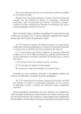 III. como coordenação única de cursos ministrados em diferentes unidades
   de uma mesma instituição.
      Parágrafo único. Em qualquer hipótese, os institutos superiores de educação
   contarão com uma instância de direção ou coordenação, formalmente
   constituída, a qual será responsável por articular a formulação, execução e
   avaliação do projeto institucional de formação de professores, base para os
   projetos pedagógicos específicos dos cursos.


   Nessa resolução cuida-se também da qualidade do corpo docente para
os ISEs, em seu artigo 4º, § 1º e incisos, colocando exigências bem maiores
do que para outros cursos de graduação no país:


       Art. 4º Os institutos superiores de educação contarão com corpo docente
   próprio apto a ministrar, integradamente, o conjunto dos conteúdos curriculares
   e a supervisionar as atividades dos cursos e programas que ofereçam.
      § 1º O corpo docente dos institutos superiores de educação, obedecendo
   ao disposto no art. 66 da LDB, terá titulação pós-graduada, preferencialmente
   em área relacionada aos conteúdos curriculares da educação básica, e incluirá,
   pelo menos:
      I. 10% (dez por cento) com titulação de mestre ou doutor;
      II. 1/3 (um terço) em regime de tempo integral;
      III. metade com comprovada experiência na educação básica.

  Considera-se, nessa resolução, necessária a participação coletiva dos
docentes na elaboração e avaliação do projeto pedagógico:

      Art. 5º O corpo docente dos institutos superiores de educação, articulado
   por instância de direção ou coordenação, participará, em seu conjunto,
   da elaboração, execução e avaliação dos respectivos projetos pedagógicos
   específicos.

   Essas proposições caracterizam um novo momento nas perspectivas
sobre formação de professores, tanto do ponto de vista da estrutura, como
da articulação formativa dos currículos e a preocupação com a qualificação
dos formadores de formadores, com clareza da posição institucional no que


                                       4
 
