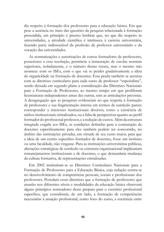 diz respeito à formação dos professores para a educação básica. Em que
pese a ausência no trato das questões da pesquisa relacionada à formação
pretendida, em princípio é preciso lembrar que, no que diz respeito às
universidades, a atividade científica é intrínseca à carreira universitária,
fazendo parte indissociável da profissão de professor universitário e da
vocação das universidades.
    As normatizações e autorizações de cursos formadores de professores,
posteriores a essa resolução, permitem a instauração de escolas normais
superiores, isoladamente, e o número destas cresce, mas o mesmo não
acontece com os ISEs, com o que vai se perder gradativamente a ideia
de organicidade na formação de docentes. Essa perda também se acentua
com as diretrizes curriculares para cada curso de professor “especialista”,
sendo deixada em segundo plano a consideração das Diretrizes Nacionais
para a Formação de Professores, ao mesmo tempo em que proliferam
licenciaturas independentes umas das outras, sem as articulações previstas.
A desagregação que as pesquisas evidenciam no que respeita à formação
de professores e sua fragmentação interna em termos de currículo parece
corresponder a interesses institucionais diversos, como a existência de
nichos institucionais cristalizados, ou a falta de perspectivas quanto ao perfil
formador do profissional professor, e a redução de custos. Além da estrutura
integrada exigida aos ISEs, as condições definidas para a contratação de
docentes especificamente para eles também podem ter concorrido, no
âmbito das instituições privadas, em virtude de seu custo maior, para que
a ideia de um centro específico formador de docentes, fosse um instituto
ou uma faculdade, não vingasse. Para as instituições universitárias públicas,
alterações estratégicas de currículo ou estrutura organizacional implicariam
remanejamentos institucionais e de docentes, o que demandaria mudança
da cultura formativa, de representações cristalizadas.
   Em 2002 instituíram-se as Diretrizes Curriculares Nacionais para a
Formação de Professores para a Educação Básica, cuja redação centra-se
no desenvolvimento de competências pessoais, sociais e profissionais dos
professores. Postulam essas diretrizes que a formação de professores que
atuarão nos diferentes níveis e modalidades da educação básica observará
alguns princípios norteadores desse preparo para o exercício profissional
específico, que considerem, de um lado, a formação de competências
necessárias à atuação profissional, como foco do curso, a coerência entre



                                      4
 