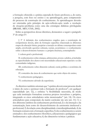 a formação oferecida e a prática esperada do futuro professor, e, de outro,
a pesquisa, com foco no ensino e na aprendizagem, para compreensão
do processo de construção do conhecimento. As aprendizagens deverão
ser orientadas pelo princípio da ação-reflexão-ação tendo a resolução
de situações-problema como uma das estratégias didáticas privilegiadas
(BRASIL. MEC/CNE, 2002).
   Sobre as perspectivas dessas diretrizes, destacamos a seguir o parágrafo
3º do artigo 6º:

      § 3º A definição dos conhecimentos exigidos para a constituição de
   competências deverá, além da formação específica relacionada às diferentes
   etapas da educação básica, propiciar a inserção no debate contemporâneo mais
   amplo, envolvendo questões culturais, sociais, econômicas e o conhecimento
   sobre o desenvolvimento humano e a própria docência, contemplando:
      I. cultura geral e profissional;
       II. conhecimentos sobre crianças, adolescentes, jovens e adultos, aí incluídas
   as especificidades dos alunos com necessidades educacionais especiais e as das
   comunidades indígenas;
      III. conhecimento sobre dimensão cultural, social, política e econômica da
   educação;
      IV. conteúdos das áreas de conhecimento que serão objeto de ensino;
      V. conhecimento pedagógico;
      VI. conhecimento advindo da experiência.

    As diretrizes também orientam que “a prática deverá estar presente desde
o início do curso e permear toda a formação do professor”, em qualquer
especialidade (art. 12), e enfatiza “a flexibilidade necessária, de modo
que cada instituição formadora construa projetos inovadores e próprios,
integrando os eixos articuladores nelas mencionados” (art. 14). Os eixos
articuladores para composição da matriz curricular são seis (art. 11): 1) o
dos diferentes âmbitos de conhecimento profissional; 2) o da interação e da
comunicação, bem como do desenvolvimento da autonomia intelectual e
profissional; 3) da relação entre disciplinaridade e interdisciplinaridade; 4) da
formação comum com a formação específica; 5) dos conhecimentos a serem
ensinados e dos conhecimentos filosóficos, educacionais e pedagógicos que
fundamentam a ação educativa; 6) das dimensões teóricas e práticas.


                                         47
 