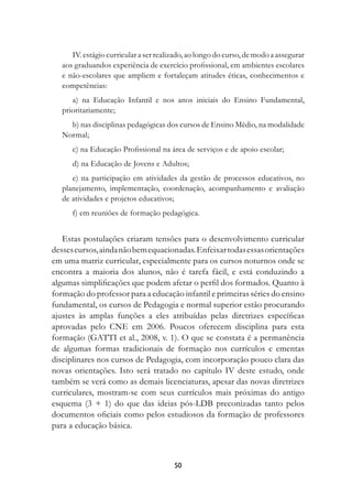 IV. estágio curricular a ser realizado, ao longo do curso, de modo a assegurar
   aos graduandos experiência de exercício profissional, em ambientes escolares
   e não-escolares que ampliem e fortaleçam atitudes éticas, conhecimentos e
   competências:
      a) na Educação Infantil e nos anos iniciais do Ensino Fundamental,
   prioritariamente;
     b) nas disciplinas pedagógicas dos cursos de Ensino Médio, na modalidade
   Normal;
      c) na Educação Profissional na área de serviços e de apoio escolar;
      d) na Educação de Jovens e Adultos;
      e) na participação em atividades da gestão de processos educativos, no
   planejamento, implementação, coordenação, acompanhamento e avaliação
   de atividades e projetos educativos;
      f) em reuniões de formação pedagógica.


   Estas postulações criaram tensões para o desenvolvimento curricular
desses cursos, ainda não bem equacionadas. Enfeixar todas essas orientações
em uma matriz curricular, especialmente para os cursos noturnos onde se
encontra a maioria dos alunos, não é tarefa fácil, e está conduzindo a
algumas simplificações que podem afetar o perfil dos formados. Quanto à
formação do professor para a educação infantil e primeiras séries do ensino
fundamental, os cursos de Pedagogia e normal superior estão procurando
ajustes às amplas funções a eles atribuídas pelas diretrizes específicas
aprovadas pelo CNE em 2006. Poucos oferecem disciplina para esta
formação (GATTI et al., 2008, v. 1). O que se constata é a permanência
de algumas formas tradicionais de formação nos currículos e ementas
disciplinares nos cursos de Pedagogia, com incorporação pouco clara das
novas orientações. Isto será tratado no capítulo IV deste estudo, onde
também se verá como as demais licenciaturas, apesar das novas diretrizes
curriculares, mostram-se com seus currículos mais próximas do antigo
esquema (3 + 1) do que das ideias pós-LDB preconizadas tanto pelos
documentos oficiais como pelos estudiosos da formação de professores
para a educação básica.



                                        0
 