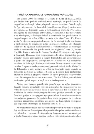.		POLítICA	nACIOnAL	De	fOrMAçãO	De	PrOfessOres
   Em janeiro 2009 foi editado o Decreto nº 6.755 (BRASIL, 2009),
que institui uma política nacional para a formação de profissionais do
magistério da educação básica, dispondo sobre a atuação da Coordenação
de Aperfeiçoamento de Pessoal de Nível Superior (Capes) no fomento
a programas de formação inicial e continuada. A proposta é “organizar
em regime de colaboração entre União, os Estados, o Distrito Federal
e os Municípios, a formação inicial e continuada dos profissionais do
magistério para as redes públicas da educação básica” (art. 1º). Enseja
apoiar “a oferta e a expansão de cursos de formação inicial e continuada
a profissionais do magistério pelas instituições públicas de educação
superior”. E equalizar nacionalmente as “oportunidades de formação
inicial e continuada dos profissionais do magistério” (art. 3º, incisos
II e III). Prevê a criação de Fóruns Estaduais Permanentes de Apoio
à Formação Docente, com representantes de várias instituições, para
articular planos estratégicos a serem formulados em coparticipação,
a partir de diagnósticos, acompanhá-los e avaliá-los. Os secretários
estaduais de Educação devem presidir esses fóruns em seus respectivos
estados. A aprovação do plano estratégico será atribuição do Ministério
da Educação, e este apoiará as ações de formação tanto através de
concessão de bolsas de estudo e bolsas de pesquisa para professores,
provendo auxílio a projetos relativos às ações propostas e aprovadas,
como dando apoio financeiro aos estados, Distrito Federal, municípios e
instituições públicas para a implementação dos projetos.
   Ainda, esse decreto presidencial propõe que as ações formativas
deverão prever a articulação entre as instituições de ensino superior e as
redes de ensino da educação básica e a participação dos estudantes nas
atividades de ensino-aprendizagem da escola pública, devendo a Capes
fomentar projetos pedagógicos que proponham inovação nas matrizes
curriculares e percursos formativos, bem como propostas de revisão da
estrutura acadêmica e curricular dos cursos de licenciatura e pesquisas
que impactem a formação de docentes (arts. 10 e 11).
   As propostas contidas nesse documento procuram responder a alguns
dos problemas de fundo apontados por décadas pelas análises realizadas
no país sobre o processo de formação de docentes, entre eles: conseguir
articulações entre níveis de gestão e também entre e intrainstituições, bem


                                    2
 