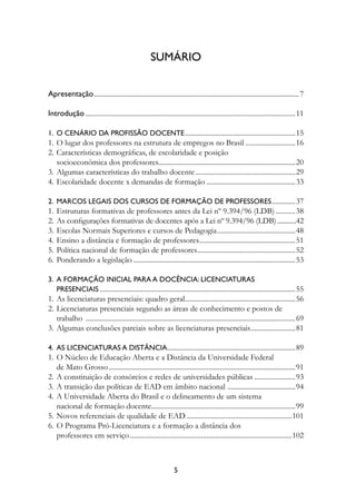 suMárIO


Apresentação ................................................................................................................... 7

Introdução ......................................................................................................................11

1.	 O	CenárIO	DA	PrOfIssãO	DOCente ..............................................................15
1. O lugar dos professores na estrutura de empregos no Brasil ............................16
2. Características demográficas, de escolaridade e posição
   socioeconômica dos professores.............................................................................20
3. Algumas características do trabalho docente ........................................................29
4. Escolaridade docente x demandas de formação ..................................................33

2.	 MArCOs	LegAIs	DOs	CursOs	De	fOrMAçãO	De	PrOfessOres .............37
1.   Estruturas formativas de professores antes da Lei nº 9.394/96 (LDB) ...........38
2.   As configurações formativas de docentes após a Lei nº 9.394/96 (LDB) ...........42
3.   Escolas Normais Superiores e cursos de Pedagogia ............................................48
4.   Ensino a distância e formação de professores......................................................51
5.   Política nacional de formação de professores .......................................................52
6.   Ponderando a legislação ...........................................................................................53

3.		A	fOrMAçãO	InICIAL	PArA	A	DOCênCIA:	LICenCIAturAs		
	 PresenCIAIs ..............................................................................................................55
1. As licenciaturas presenciais: quadro geral ..............................................................56
2. Licenciaturas presenciais segundo as áreas de conhecimento e postos de
   trabalho ......................................................................................................................69
3. Algumas conclusões parciais sobre as licenciaturas presenciais .........................81

4.	 As	LICenCIAturAs	A	DIstânCIA ........................................................................89
1. O Núcleo de Educação Aberta e a Distância da Universidade Federal
   de Mato Grosso .........................................................................................................91
2. A constituição de consórcios e redes de universidades públicas .......................93
3. A transição das políticas de EAD em âmbito nacional ......................................94
4. A Universidade Aberta do Brasil e o delineamento de um sistema
   nacional de formação docente.................................................................................99
5. Novos referenciais de qualidade de EAD ...........................................................101
6. O Programa Pró-Licenciatura e a formação a distância dos
   professores em serviço ...........................................................................................102



                                                                 
 