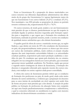 Entre as Licenciaturas II, a proporção de alunos matriculados nos
cursos noturnos nas diferentes dependências administrativas não difere
muito da do grupo das Licenciaturas I; é apenas ligeiramente maior do
que nas Licenciaturas I nos cursos federais (31,2%) e estaduais (47,1%).
Nos municipais e nas IES privadas as proporções de alunos no período
noturno continuava alta, respectivamente 83,2% e 74,3%.
    Os cursos noturnos, de modo geral, tendem a ter um funcionamento
mais precário do que os diurnos, particularmente no que diz respeito às
atividades ligadas às práticas docentes requeridas pela formação especí-
fica para o magistério, o que sugere que a formação dos estudantes de
licenciatura, realizada no período noturno, tende a ocorrer em condições
de qualidade menos satisfatórias que a dos demais licenciandos.
    O quadro geral da oferta de cursos e matrículas mostra que, na região
Sudeste, a que detém em torno de 45% dos estudantes das licenciaturas
no país, são proporcionalmente muito poucos os alunos que têm acesso
aos cursos das instituições públicas, muito embora aí estejam situadas
algumas das mais importantes universidades federais e as universidades
estaduais paulistas, responsáveis pela maior produção acadêmica e cien-
tífica do país. Os estudantes que optam pela docência são, no entanto,
relegados em sua esmagadora maioria aos cursos privados, que costumam
apresentar menor qualidade acadêmica. No Nordeste, região que possui
o segundo maior contingente de alunos de licenciatura, a formação dos
docentes é assegurada sobretudo pela expansão recente dos cursos esta-
duais, com tradição no ensino superior ainda pouco consolidada.
   A oferta dos cursos de licenciatura permite inferir que as condições
de formação dos professores no país, de modo geral, ainda estão muito
distantes de serem satisfatórias, e evidencia que a preparação de docentes
para os anos iniciais da escolaridade em nível superior está sendo feita
de forma um pouco mais precária que a dos demais. A atuação do poder
público na formação de professores da educação básica tem cumprido
até aqui uma função predominantemente complementar e redistributiva,
a qual se concentra sobretudo no atendimento às regiões com menores
indicadores de desenvolvimento econômico e social.




                                   8
 