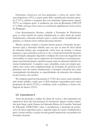 Entretanto, observa-se em boa proporção a oferta de cursos Nor-
mais Superiores (33%), a maior parte deles mantida pela iniciativa priva-
da (77,1%), embora o conjunto das suas matrículas representasse apenas
19,7% no cômputo geral. A tendência, em vista da Resolução CNE/CP
nº 1/2006, será que esses cursos se constituam rapidamente como cursos
de Pedagogia.
   Com denominações diversas, voltadas à Formação de Professores
para: as séries iniciais do ensino fundamental, as séries finais do ensino
fundamental, a educação infantil e para o ensino médio (modalidade ma-
gistério), os demais cursos tinham presença irrisória.
   Merece, porém, atenção a enorme lacuna quanto à formação de pro-
fessores para a educação infantil, uma vez que se trata do nível inicial
da educação básica, que compreende vários anos de atenção à criança
pequena, e que concentra, como já se viu, o maior percentual de docentes
sem formação adequada. Seguindo a tradição dos cursos de magistério de
nível médio, os atuais cursos superiores de Licenciatura I costumam pre-
parar concomitantemente o professor para atuar na educação infantil e no
ensino fundamental. A suspeita é que, entendida, como em tempos pas-
sados, mais como uma complementação da formação do professor dos
primeiros anos do ensino fundamental, a formação oferecida não esteja
contemplando devidamente as especificidades da educação das crianças
na pré-escola e nas creches.
   No cômputo geral da Licenciatura I, 37,6% dos cursos eram mantidos
pelo poder público, sendo que as IES estaduais respondiam pela maior
proporção da oferta (27,8%) e acolhiam, entre as públicas, o maior con-
tingente de alunos: 23,3%.


   2.2.		Licenciaturas	II
   Antes de proceder à análise da oferta de cursos e das matrículas nas
respectivas áreas das Licenciaturas II, retomemos alguns estudos realiza-
dos pelo Inep e pela Câmara da Educação Básica do Conselho Nacional
de Educação (CEB/CNE) sobre o atendimento à demanda de profes-
sores de áreas específicas para a segunda etapa do ensino fundamental e
para o ensino médio, os quais tiveram grande repercussão nas políticas de
formação docente.



                                   71
 
