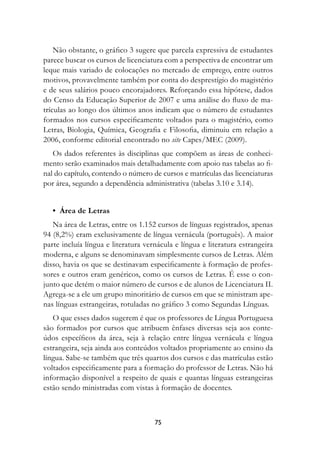 Não obstante, o gráfico 3 sugere que parcela expressiva de estudantes
parece buscar os cursos de licenciatura com a perspectiva de encontrar um
leque mais variado de colocações no mercado de emprego, entre outros
motivos, provavelmente também por conta do desprestígio do magistério
e de seus salários pouco encorajadores. Reforçando essa hipótese, dados
do Censo da Educação Superior de 2007 e uma análise do fluxo de ma-
trículas ao longo dos últimos anos indicam que o número de estudantes
formados nos cursos especificamente voltados para o magistério, como
Letras, Biologia, Química, Geografia e Filosofia, diminuiu em relação a
2006, conforme editorial encontrado no site Capes/MEC (2009).
   Os dados referentes às disciplinas que compõem as áreas de conheci-
mento serão examinados mais detalhadamente com apoio nas tabelas ao fi-
nal do capítulo, contendo o número de cursos e matrículas das licenciaturas
por área, segundo a dependência administrativa (tabelas 3.10 e 3.14).


   •		Área	de	Letras
   Na área de Letras, entre os 1.152 cursos de línguas registrados, apenas
94 (8,2%) eram exclusivamente de língua vernácula (português). A maior
parte incluía língua e literatura vernácula e língua e literatura estrangeira
moderna, e alguns se denominavam simplesmente cursos de Letras. Além
disso, havia os que se destinavam especificamente à formação de profes-
sores e outros eram genéricos, como os cursos de Letras. É esse o con-
junto que detém o maior número de cursos e de alunos de Licenciatura II.
Agrega-se a ele um grupo minoritário de cursos em que se ministram ape-
nas línguas estrangeiras, rotuladas no gráfico 3 como Segundas Línguas.
   O que esses dados sugerem é que os professores de Língua Portuguesa
são formados por cursos que atribuem ênfases diversas seja aos conte-
údos específicos da área, seja à relação entre língua vernácula e língua
estrangeira, seja ainda aos conteúdos voltados propriamente ao ensino da
língua. Sabe-se também que três quartos dos cursos e das matrículas estão
voltados especificamente para a formação do professor de Letras. Não há
informação disponível a respeito de quais e quantas línguas estrangeiras
estão sendo ministradas com vistas à formação de docentes.



                                     7
 