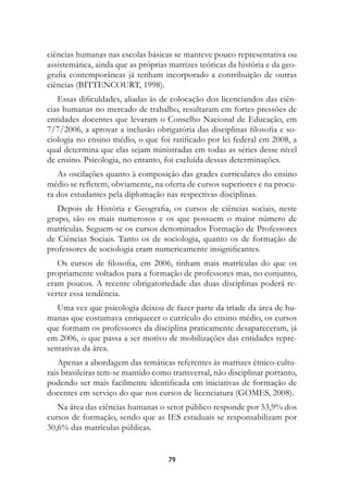 ciências humanas nas escolas básicas se manteve pouco representativa ou
assistemática, ainda que as próprias matrizes teóricas da história e da geo-
grafia contemporâneas já tenham incorporado a contribuição de outras
ciências (BITTENCOURT, 1998).
   Essas dificuldades, aliadas às de colocação dos licenciandos das ciên-
cias humanas no mercado de trabalho, resultaram em fortes pressões de
entidades docentes que levaram o Conselho Nacional de Educação, em
7/7/2006, a aprovar a inclusão obrigatória das disciplinas filosofia e so-
ciologia no ensino médio, o que foi ratificado por lei federal em 2008, a
qual determina que elas sejam ministradas em todas as séries desse nível
de ensino. Psicologia, no entanto, foi excluída dessas determinações.
   As oscilações quanto à composição das grades curriculares do ensino
médio se refletem, obviamente, na oferta de cursos superiores e na procu-
ra dos estudantes pela diplomação nas respectivas disciplinas.
   Depois de História e Geografia, os cursos de ciências sociais, neste
grupo, são os mais numerosos e os que possuem o maior número de
matrículas. Seguem-se os cursos denominados Formação de Professores
de Ciências Sociais. Tanto os de sociologia, quanto os de formação de
professores de sociologia eram numericamente insignificantes.
   Os cursos de filosofia, em 2006, tinham mais matrículas do que os
propriamente voltados para a formação de professores mas, no conjunto,
eram poucos. A recente obrigatoriedade das duas disciplinas poderá re-
verter essa tendência.
   Uma vez que psicologia deixou de fazer parte da tríade da área de hu-
manas que costumava enriquecer o currículo do ensino médio, os cursos
que formam os professores da disciplina praticamente desapareceram, já
em 2006, o que passa a ser motivo de mobilizações das entidades repre-
sentativas da área.
    Apenas a abordagem das temáticas referentes às matrizes étnico-cultu-
rais brasileiras tem-se mantido como transversal, não disciplinar portanto,
podendo ser mais facilmente identificada em iniciativas de formação de
docentes em serviço do que nos cursos de licenciatura (GOMES, 2008).
   Na área das ciências humanas o setor público responde por 53,9% dos
cursos de formação, sendo que as IES estaduais se responsabilizam por
30,6% das matrículas públicas.


                                    79
 