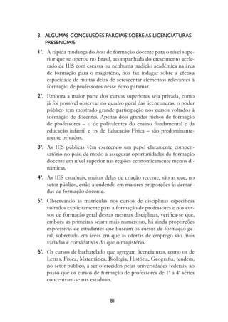3.			ALguMAs	COnCLusões	PArCIAIs	sOBre	As	LICenCIAturAs		
   					PresenCIAIs
	 1ª.	 A rápida mudança do locus de formação docente para o nível supe-
       rior que se operou no Brasil, acompanhada do crescimento acele-
       rado de IES com escassa ou nenhuma tradição acadêmica na área
       de formação para o magistério, nos faz indagar sobre a efetiva
       capacidade de muitas delas de acrescentar elementos relevantes à
       formação de professores nesse novo patamar.
	 2ª.	 Embora a maior parte dos cursos superiores seja privada, como
       já foi possível observar no quadro geral das licenciaturas, o poder
       público tem mostrado grande participação nos cursos voltados à
       formação de docentes. Apenas dois grandes nichos de formação
       de professores – o de polivalentes do ensino fundamental e da
       educação infantil e os de Educação Física – são predominante-
       mente privados.
	 3ª.	 As IES públicas vêm exercendo um papel claramente compen-
       satório no país, de modo a assegurar oportunidades de formação
       docente em nível superior nas regiões economicamente menos di-
       nâmicas.
	 4ª.	 As IES estaduais, muitas delas de criação recente, são as que, no
       setor público, estão atendendo em maiores proporções às deman-
       das de formação docente.
	 ª.	 Observando as matrículas nos cursos de disciplinas específicas
       voltados explicitamente para a formação de professores e nos cur-
       sos de formação geral dessas mesmas disciplinas, verifica-se que,
       embora as primeiras sejam mais numerosas, há ainda proporções
       expressivas de estudantes que buscam os cursos de formação ge-
       ral, sobretudo em áreas em que as ofertas de emprego são mais
       variadas e convidativas do que o magistério.
	 ª.	 Os cursos de bacharelado que agregam licenciaturas, como os de
       Letras, Física, Matemática, Biologia, História, Geografia, tendem,
       no setor público, a ser oferecidos pelas universidades federais, ao
       passo que os cursos de formação de professores de 1ª a 4ª séries
       concentram-se nas estaduais.


                                   81
 