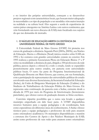 e no interior das próprias universidades, começam a se desenvolver
projetos regionais com características locais, que buscam maior adequação
às necessidades e ao tipo de população a ser atendida e têm maior inserção
na realidade e na cultura local. Eles seguem a senda de experiências de
outros países emergentes na América Latina e em outros continentes, que
vêm formulando um novo discurso de EAD, mais focalizado nos sujeitos
do que nas demandas de mercado.


   1.		O	núCLeO	De	eDuCAçãO	ABertA	e	A	DIstânCIA	DA		
   					unIversIDADe	feDerAL	De	MAtO	grOssO
   A Universidade Federal de Mato Grosso (UFMT) foi pioneira nos
cursos de graduação a distância. Segundo Preti (2005a, 2005b), seu Núcleo
de Educação Aberta e a Distância (Nead) iniciou estudos sobre EAD em
1992 e fez contatos com grandes universidades estatais no exterior. Em
1995 realizou a primeira Licenciatura Plena em Educação Básica: 1ª a 4ª
séries na modalidade a distância do país, dirigida a 350 professores da rede
pública; passou depois a oferecê-la a todo o estado, tendo se expandido
posteriormente para outros estados, em parceria com universidades
públicas locais. O curso faz parte do Programa Interinstitucional de
Qualificação Docente em Mato Grosso, que contou, em sua formulação,
com a participação de representantes das universidades públicas do estado
envolvendo suas diversas licenciaturas, da Secretaria Estadual de Educação
(Seduc), da União de Dirigentes Municipais de Educação (Undime) e do
Sindicato de Trabalhadores da Educação Pública do Mato Grosso. Ele
representa uma continuação da parceria com a Seduc, existente desde a
década de 1970 por meio do Programa de Interiorização (licenciaturas
parceladas), que oferece cursos de graduação durante as férias escolares.
   Convênio tripartite possibilita que o curso seja levado a qualquer
município empenhado em dele fazer parte. A UFMT disponibiliza
recursos humanos para a equipe pedagógica e de coordenação, bem
como especialistas em diferentes áreas do conhecimento. A Seduc oferece
técnicos para a equipe pedagógica e professores da rede para atuarem
como orientadores acadêmicos. Os municípios disponibilizam e mantêm
a estrutura dos Centros de Apoio e dos Núcleos Municipais de EAD,
assim como professores de suas redes para atuarem como orientadores



                                    91
 