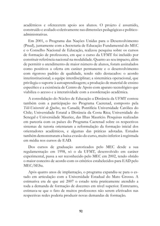 acadêmicos e oferecerem apoio aos alunos. O projeto é assumido,
construído e avaliado coletivamente nas dimensões pedagógicas e político-
administrativas.
   Em 2001, o Programa das Nações Unidas para o Desenvolvimento
(Pnud), juntamente com a Secretaria de Educação Fundamental do MEC
e o Conselho Nacional de Educação, realizou pesquisa sobre os cursos
de formação de professores, em que o curso da UFMT foi incluído por
constituir referência nacional na modalidade. Quanto ao seu impacto, além
de permitir o atendimento de maior número de alunos, foram assinalados
como positivos a oferta em caráter permanente e o desenvolvimento
com rigoroso padrão de qualidade, tendo sido destacados: o acordo
interinstitucional; a equipe interdisciplinar; a sistemática operacional, que
privilegia o suporte à autoaprendizagem; a produção de material de ensino
específico e a existência de Centro de Apoio com aparato tecnológico que
viabiliza o acesso e a interatividade com a coordenação acadêmica.
    A consolidação do Núcleo de Educação a Distância da UFMT contou
também com a participação no Programa Caerenad, composto pela
Télé-Université de Québec, no Canadá; Pontifícia Universidade Católica do
Chile; Universidade Estatal a Distância da Costa Rica; Universidade do
Senegal e Universidade Maurice, das Ilhas Maurício. Pesquisas realizadas
em parceria com os países do Programa Caerenad sobre os respectivos
sistemas de tutoria orientaram a reformulação da formação inicial dos
orientadores acadêmicos, e algumas das práticas adotadas. Estudos
também demonstraram a baixa evasão do curso, muito inferior à registrada
em média nos cursos de EAD.
   Dos cursos de graduação autorizados pelo MEC desde a sua
regulamentação em 1998, só o da UFMT, desenvolvido em caráter
experimental, passa a ser reconhecido pelo MEC em 2002, tendo obtido
o maior conceito de acordo com os critérios estabelecidos para EAD pelo
MEC/SESu.
   Após quatro anos de implantação, o programa expandiu-se para o es-
tado em articulação com a Universidade Estadual do Mato Grosso. A
estimativa era de que até 2007 o estado teria praticamente atendido a
toda a demanda de formação de docentes em nível superior. Entretanto,
estimava-se que o fato de muitos professores não serem efetivados nas
respectivas redes poderia produzir novas demandas de formação.


                                     92
 