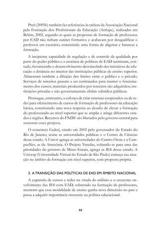 Preti (2005b) também faz referências às críticas da Associação Nacional
pela Formação dos Profissionais da Educação (Anfope), realizadas em
Belém, 2002, segundo as quais as propostas de formação de professores
por EAD não tinham caráter formativo e acabavam por desqualificar o
professor em exercício, consistindo uma forma de aligeirar e baratear a
formação.
    A incipiente capacidade de regulação e de controle da qualidade por
parte do poder público e a ausência de políticas de EAD terminam, con-
tudo, favorecendo o desenvolvimento desvinculado das iniciativas de edu-
cação a distância no interior das instituições públicas de ensino superior.
Alimentam também a diluição dos limites entre o público e o privado.
Serviços de terceiros passam a ser contratados para manter o funciona-
mento dos cursos; materiais produzidos por terceiros são adquiridos; ins-
tituições privadas e não governamentais obtêm subsídios públicos.
   Prossegue, entretanto, o esforço de criar sistemas cooperados ou de re-
des para oferecimento de cursos de formação de professores da educação
básica, constituindo uma nova resposta ao desafio de elevar a formação
do professorado ao nível superior que se amplia e atinge diferentes esta-
dos e regiões. Recursos do FNDE são liberados pelo governo central para
sustentar esses projetos.
   O consórcio Cederj, criado em 2002 pelo governador do Estado do
Rio de Janeiro, reúne as universidades públicas e o Centro de Ciências
desse estado. A Univir agrega as universidades do Centro-Oeste e a Cam-
pusNet, as da Amazônia. O Projeto Veredas, voltando-se para uma das
prioridades do governo de Minas Gerais, agrega as IES desse estado. A
Univesp (Universidade Virtual do Estado de São Paulo) começa sua atua-
ção no âmbito da formação em nível superior, com proposta própria.


   3.		A	trAnsIçãO	DAs	POLítICAs	De	eAD	eM	âMBItO	nACIOnAL	
   A expansão de cursos e redes na virada do milênio e o crescente en-
volvimento das IES com EAD, sobretudo na formação de professores,
mostram que essa modalidade de ensino ganha nova dimensão no país e
passa a adquirir importância crescente na política educacional.


                                    94
 