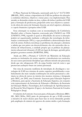 O Plano Nacional de Educação, sancionado pela Lei nº 10.172/2001
(BRASIL, 2001), reitera a importância da EAD nas políticas de educação
e estabelece diretrizes, objetivos e metas para a sua implementação. Para
atender as demandas criadas na área, o plano dá ênfase à política de EAD
para a formação de professores, propondo entre seus objetivos o aumen-
to da oferta de cursos de formação docente em nível superior a distância
e o apoio financeiro à pesquisa sobre EAD.
   Essa orientação se coaduna com as recomendações da Conferência
Mundial sobre o Ensino Superior, convocada pela UNESCO em 1998
(UNESCO, 1998), segundo as quais as dificuldades de acesso à educação
podem ser equacionadas mediante a utilização das tecnologias da infor-
mação e comunicação (TICs), o que possibilitaria a democratização desse
nível de ensino. Embora reconheça os problemas da educação a distância
e admita que nos países em desenvolvimento eles são acrescidos das ca-
rências de infraestrutura, a entidade propõe que as políticas de planeja-
mento educacional ofereçam à EAD um lugar de destaque, apoiado pelos
próprios governos centrais (MARTINS, 2006).
   Ainda em 2001, a Portaria nº 2.253/01 do Ministério da Educação
autoriza as instituições de ensino superior a introduzirem nos currículos
de seus cursos presenciais disciplinas que utilizem método não presencial,
desde que não ultrapassem 20% da carga horária total do curso e que
promovam avaliações finais em caráter presencial.
   Em vista da crescente tendência de introdução de abordagens e tec-
nologias de EAD nos sistemas de ensino superior, possibilitando o esta-
belecimento das mais variadas combinações de ensino presencial e a dis-
tância na oferta de cursos no interior dos mesmos sistemas, é designada
pelo MEC, em 2002, uma Comissão Assessora para Educação Superior
a Distância, para apoiar a Secretaria de Educação Superior, em conjunto
com representantes da Secretaria de Educação a Distância, da Secretaria
da Educação Média e Tecnológica, da Coordenação de Aperfeiçoamento
de Pessoal de Nível Superior (Capes) e do Instituto Nacional de Estudos
Pedagógicos (Inep).
   O relatório da Comissão Assessora para a Educação a Distância (BRA-
SIL. MEC/SESu, 2002) parte do pressuposto de que a EAD constitui
a iniciativa de maior alcance para fazer face às novas demandas geradas
pela ampliação do número de egressos do ensino médio e pela formação


                                   9
 