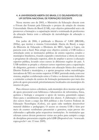 4.		A	unIversIDADe	ABertA	DO	BrAsIL	e	O	DeLIneAMentO	De		
   				uM	sIsteMA	nACIOnAL	De	fOrMAçãO	DOCente
   Nesse mesmo ano de 2005, o Ministério da Educação discute com
o Fórum das Estatais pela Educação o projeto de criação do sistema
Universidade Aberta do Brasil (UAB), cujo objetivo primordial será o de
promover a formação e a capacitação inicial e continuada de professores
da educação básica com a utilização de metodologias de educação a
distância.
    Em junho de 2006, é publicado o Decreto nº 5.800 (BRASIL,
2006a), que institui o sistema Universidade Aberta do Brasil, a cargo
da Diretoria de Educação a Distância do MEC, ligada à Capes, em
parceria com a Seed. Para atingir esse objetivo central, a UAB realiza a
articulação entre as instituições públicas de ensino superior, estados e
municípios brasileiros, visando expandir e interiorizar a oferta de cursos
e programas de educação superior, além de ampliar o acesso à educação
superior pública, levando esses cursos às diferentes regiões do país. A
UAB também se propõe a oferecer cursos superiores para a capacitação
de dirigentes, gestores e trabalhadores em educação básica dos estados,
Distrito Federal e municípios, e a apoiar pesquisas sobre metodologias
inovadoras de TICs no ensino superior. O MEC pretende ainda, com esse
sistema, ampliar a colaboração entre a União e os demais entes federados
e estimular a criação de centros de formação permanentes por meio dos
polos de apoio presencial, prioritariamente localizados em municípios do
interior do país.
    Para oferecer cursos a distância, cada município deve montar um polo
de apoio presencial com biblioteca e laboratórios de informática, física,
química e biologia e assegurar o apoio de tutores, garantindo espaço
físico para o atendimento presencial dos alunos. A elaboração e oferta
dos cursos ficam a cargo das IES públicas e dos Centros Federais de
Educação Tecnológica (Cefets), aos quais cabe também desenvolver
material didático e pedagógico. O acesso ao sistema UAB é feito por
meio de exames vestibulares presenciais e gratuitos, cujas provas são
elaboradas e aplicadas pelas respectivas instituições. As instituições que
ofertam cursos devem promover visitas aos polos para cumprir a carga
de disciplinas presenciais exigidas pela LDB (Disponível em: www.uab.
capes.gov.br em: 13 mar. 2009).


                                   99
 