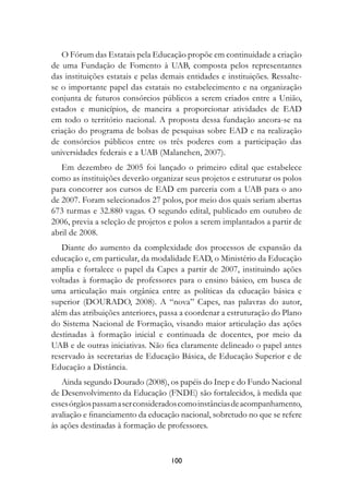 O Fórum das Estatais pela Educação propõe em continuidade a criação
de uma Fundação de Fomento à UAB, composta pelos representantes
das instituições estatais e pelas demais entidades e instituições. Ressalte-
se o importante papel das estatais no estabelecimento e na organização
conjunta de futuros consórcios públicos a serem criados entre a União,
estados e municípios, de maneira a proporcionar atividades de EAD
em todo o território nacional. A proposta dessa fundação ancora-se na
criação do programa de bolsas de pesquisas sobre EAD e na realização
de consórcios públicos entre os três poderes com a participação das
universidades federais e a UAB (Malanchen, 2007).
   Em dezembro de 2005 foi lançado o primeiro edital que estabelece
como as instituições deverão organizar seus projetos e estruturar os polos
para concorrer aos cursos de EAD em parceria com a UAB para o ano
de 2007. Foram selecionados 27 polos, por meio dos quais seriam abertas
673 turmas e 32.880 vagas. O segundo edital, publicado em outubro de
2006, previa a seleção de projetos e polos a serem implantados a partir de
abril de 2008.
   Diante do aumento da complexidade dos processos de expansão da
educação e, em particular, da modalidade EAD, o Ministério da Educação
amplia e fortalece o papel da Capes a partir de 2007, instituindo ações
voltadas à formação de professores para o ensino básico, em busca de
uma articulação mais orgânica entre as políticas da educação básica e
superior (DOURADO, 2008). A “nova” Capes, nas palavras do autor,
além das atribuições anteriores, passa a coordenar a estruturação do Plano
do Sistema Nacional de Formação, visando maior articulação das ações
destinadas à formação inicial e continuada de docentes, por meio da
UAB e de outras iniciativas. Não fica claramente delineado o papel antes
reservado às secretarias de Educação Básica, de Educação Superior e de
Educação a Distância.
   Ainda segundo Dourado (2008), os papéis do Inep e do Fundo Nacional
de Desenvolvimento da Educação (FNDE) são fortalecidos, à medida que
esses órgãos passam a ser considerados como instâncias de acompanhamento,
avaliação e financiamento da educação nacional, sobretudo no que se refere
às ações destinadas à formação de professores.



                                    100
 