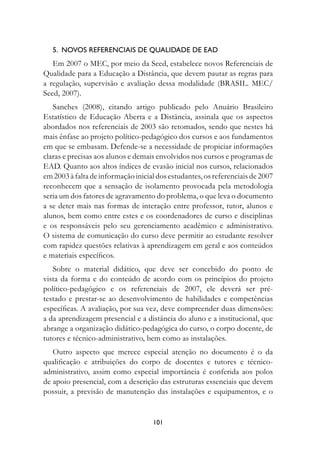.		nOvOs	referenCIAIs	De	QuALIDADe	De	eAD
   Em 2007 o MEC, por meio da Seed, estabelece novos Referenciais de
Qualidade para a Educação a Distância, que devem pautar as regras para
a regulação, supervisão e avaliação dessa modalidade (BRASIL. MEC/
Seed, 2007).
   Sanches (2008), citando artigo publicado pelo Anuário Brasileiro
Estatístico de Educação Aberta e a Distância, assinala que os aspectos
abordados nos referenciais de 2003 são retomados, sendo que nestes há
mais ênfase ao projeto político-pedagógico dos cursos e aos fundamentos
em que se embasam. Defende-se a necessidade de propiciar informações
claras e precisas aos alunos e demais envolvidos nos cursos e programas de
EAD. Quanto aos altos índices de evasão inicial nos cursos, relacionados
em 2003 à falta de informação inicial dos estudantes, os referenciais de 2007
reconhecem que a sensação de isolamento provocada pela metodologia
seria um dos fatores de agravamento do problema, o que leva o documento
a se deter mais nas formas de interação entre professor, tutor, alunos e
alunos, bem como entre estes e os coordenadores de curso e disciplinas
e os responsáveis pelo seu gerenciamento acadêmico e administrativo.
O sistema de comunicação do curso deve permitir ao estudante resolver
com rapidez questões relativas à aprendizagem em geral e aos conteúdos
e materiais específicos.
   Sobre o material didático, que deve ser concebido do ponto de
vista da forma e do conteúdo de acordo com os princípios do projeto
político-pedagógico e os referenciais de 2007, ele deverá ser pré-
testado e prestar-se ao desenvolvimento de habilidades e competências
específicas. A avaliação, por sua vez, deve compreender duas dimensões:
a da aprendizagem presencial e a distância do aluno e a institucional, que
abrange a organização didático-pedagógica do curso, o corpo docente, de
tutores e técnico-administrativo, bem como as instalações.
   Outro aspecto que merece especial atenção no documento é o da
qualificação e atribuições do corpo de docentes e tutores e técnico-
administrativo, assim como especial importância é conferida aos polos
de apoio presencial, com a descrição das estruturas essenciais que devem
possuir, a previsão de manutenção das instalações e equipamentos, e o


                                    101
 