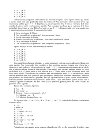 5. (A, 1), (B, 0).
6. (A, 0), (B, 1).
7. (A, 3), (B, 1).
8. (A, 0), (B, 4).
Outras questões que podem ser levantadas são: há outras soluções? Existe alguma solução que realize
a mesma tarefa com uma quantidade menor de instruções? Para responder a estas questões talvez seja
interessante lembrar que 4 = 5 – 1. Significa que, se conseguirmos tirar 1 litro do recipiente de 5 litros
quando ele estiver cheio, resolveremos a questão. Para conseguir isto, basta que o recipiente de 3 litros
contenha 2 litros. E para se obter 2 litros? Aí basta ver que 2 = 5 – 3. Podemos então resolver a questão com
o seguinte algoritmo, constituído de apenas seis instruções:
1. Encha o recipiente de 5 litros.
2. Com o conteúdo do recipiente de 5 litros, encha o de 3 litros.
3. Esvazie o recipiente de 3 litros.
4. Transfira o conteúdo do recipiente de 5 litros para o recipiente de 3 litros.
5. Encha o recipiente de 5 litros.
6. Com o conteúdo do recipiente de 5 litros, complete o recipiente de 3 litros.
Após a execução de cada uma das instruções teremos:
1. (A, 0), (B, 5).
2. (A, 3), (B, 2).
3. (A, 0), (B, 2).
4. (A, 2), (B, 0).
5. (A, 2), (B, 5).
6. (A, 3), (B, 4).
Uma outra técnica bastante utilizada é se tentar raciocinar a partir de uma solução conhecida de uma
outra questão. Para compreender isto considere as duas seguintes questões: imagine uma relação de n
números, os quais podem ser referenciados por ai com i = 1, 2, ..., n e queiramos somá-los com a restrição de
que só sabemos efetuar somas de duas parcelas. Para resolver esta questão, podemos pensar em casos
particulares: se n = 2, basta somar os dois números; se n = 3, basta somar os dois primeiros e somar esta
soma com o terceiro. Naturalmente este raciocínio pode ser reproduzido para n > 3. A questão é que a soma
dos dois primeiros deve estar "guardada" para que se possa somá-la com o terceiro, obtendo-se a soma dos
três primeiros; esta soma deve ser "guardada" para que seja somada com o quarto e assim sucessivamente.
Para isto podemos estabelecer uma referência à soma "atual", a qual será alterada quando a soma com o
elemento seguinte for efetuada. Até para somar os dois primeiros, pode-se pensar em somar "a soma do
primeiro" com o segundo.
Temos então o seguinte algoritmo:
1. Faça i = 1.
2. Faça Soma = a1.
3. Repita n – 1 vezes as instruções 3.1 e 3.2.
3.1. Substitua i por i + 1.
3.2. Substitua Soma por Soma + ai.
Por exemplo: se n = 5 e a1 = 8, a2 = 4, a3 = 9, a4 = 13 e a5 = 7, a execução do algoritmo resultaria nas
seguintes ações:
1. i = 1.
2. Soma = 8.
3.1.1. i = 2.
3.2.1. Soma = 8 + 4 = 12
3.1.2. i = 3.
3.2.2. Soma = 12 + 9 = 21.
3.1.3. i = 4.
3.2.3. Soma = 21 + 13 = 34.
3.1.4. i = 5.
3.2.4. Soma = 34 + 7 = 41.
Naturalmente, na execução acima estamos indicando por 3.1.x e 3.2.x a execução de ordem x das
 