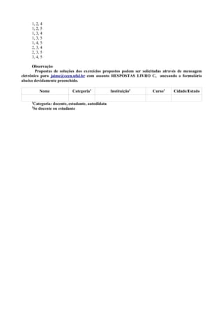 1, 2, 4
1, 2, 5
1, 3, 4
1, 3, 5
1, 4, 5
2, 3, 4
2, 3, 5
3, 4, 5
Observação
Propostas de soluções dos exercícios propostos podem ser solicitadas através de mensagem
eletrônica para jaime@ccen.ufal.br com assunto RESPOSTAS LIVRO C, anexando o formulário
abaixo devidamente preenchido.
Nome Categoria1
Instituição2
Curso2
Cidade/Estado
1
Categoria: docente, estudante, autodidata
2
Se docente ou estudante
 