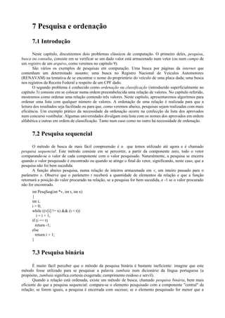 7 Pesquisa e ordenação
7.1 Introdução
Neste capítulo, discutiremos dois problemas clássicos de computação. O primeiro deles, pesquisa,
busca ou consulta, consiste em se verificar se um dado valor está armazenado num vetor (ou num campo de
um registro de um arquivo, como veremos no capítulo 9).
São vários os exemplos de pesquisas em computação. Uma busca por páginas da internet que
contenham um determinado assunto; uma busca no Registro Nacional de Veículos Automotores
(RENAVAM) na tentativa de se encontrar o nome do proprietário do veículo de uma placa dada; uma busca
nos registros da Receita Federal a respeito de um CPF dado.
O segundo problema é conhecido como ordenação ou classificação (introduzido superficialmente no
capítulo 3) consiste em se colocar numa ordem preestabelecida uma relação de valores. No capítulo referido,
mostramos como ordenar uma relação contendo três valores. Neste capítulo, apresentaremos algoritmos para
ordenar uma lista com qualquer número de valores. A ordenação de uma relação é realizada para que a
leitura dos resultados seja facilitada ou para que, como veremos abaixo, pesquisas sejam realizadas com mais
eficiência. Um exemplo prático da necessidade da ordenação ocorre na confecção da lista dos aprovados
num concurso vestibular. Algumas universidades divulgam esta lista com os nomes dos aprovados em ordem
alfabética e outras em ordem de classificação. Tanto num caso como no outro há necessidade de ordenação.
7.2 Pesquisa sequencial
O método de busca de mais fácil compreensão é o que temos utilizado até agora e é chamado
pesquisa sequencial. Este método consiste em se percorrer, a partir da componente zero, todo o vetor
comparando-se o valor de cada componente com o valor pesquisado. Naturalmente, a pesquisa se encerra
quando o valor pesquisado é encontrado ou quando se atinge o final do vetor, significando, neste caso, que a
pesquisa não foi bem sucedida.
A função abaixo pesquisa, numa relação de inteiros armazenada em v, um inteiro passado para o
parâmetro x. Observe que o parâmetro t receberá a quantidade de elementos da relação e que a função
retornará a posição do valor procurado na relação, se a pesquisa for bem sucedida, e -1 se o valor procurado
não for encontrado.
int PesqSeq(int *v, int t, int x)
{
int i;
i = 0;
while ((v[i] != x) && (i < t))
i = i + 1;
if (i == t)
return -1;
else
return i + 1;
}
7.3 Pesquisa binária
É muito fácil perceber que o método da pesquisa binária é bastante ineficiente: imagine que este
método fosse utilizado para se pesquisar a palavra zumbaia num dicionário da língua portuguesa (a
propósito, zumbaia significa cortesia exagerada; cumprimento ruidoso e servil).
Quando a relação está ordenada, existe um método de busca, chamado pesquisa binária, bem mais
eficiente do que a pesquisa sequencial: compara-se o elemento pesquisado com a componente "central" da
relação; se forem iguais, a pesquisa é encerrada com sucesso; se o elemento pesquisado for menor que a
 