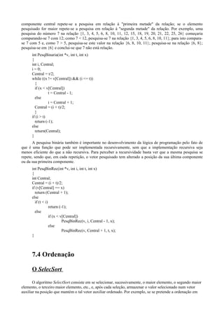 componente central repete-se a pesquisa em relação à "primeira metade" da relação; se o elemento
pesquisado for maior repete-se a pesquisa em relação à "segunda metade" da relação. Por exemplo, uma
pesquisa do número 7 na relação {1, 3, 4, 5, 6, 8, 10, 11, 12, 15, 18, 19, 20, 21, 22, 25, 26} começaria
comparando-se 7 com 12; como 7 < 12, pesquisa-se 7 na relação {1, 3, 4, 5, 6, 8, 10, 11}; para isto compara-
se 7 com 5 e, como 7 > 5, pesquisa-se este valor na relação {6, 8, 10, 11}; pesquisa-se na relação {6, 8};
pesquisa-se em {6} e conclui-se que 7 não está relação.
int PesqBinaria(int *v, int t, int x)
{
int i, Central;
i = 0;
Central = t/2;
while ((x != v[Central]) && (i <= t))
{
if (x < v[Central])
t = Central - 1;
else
i = Central + 1;
Central = (i + t)/2;
}
if (i > t)
return (-1);
else
return(Central);
}
A pesquisa binária também é importante no desenvolvimento da lógica de programação pelo fato de
que é uma função que pode ser implementada recursivamente, sem que a implementação recursiva seja
menos eficiente do que a não recursiva. Para perceber a recursividade basta ver que a mesma pesquisa se
repete, sendo que, em cada repetição, o vetor pesquisado tem alterado a posição da sua última componente
ou da sua primeira componente.
int PesqBinRec(int *v, int i, int t, int x)
{
int Central;
Central = (i + t)/2;
if (v[Central] == x)
return (Central + 1);
else
if (t < i)
return (-1);
else
if (x < v[Central])
PesqBinRec(v, i, Central - 1, x);
else
PesqBinRec(v, Central + 1, t, x);
}
7.4 Ordenação
O SelecSort
O algoritmo SelectSort consiste em se selecionar, sucessivamente, o maior elemento, o segundo maior
elemento, o terceiro maior elemento, etc., e, após cada seleção, armazenar o valor selecionado num vetor
auxiliar na posição que mantém o tal vetor auxiliar ordenado. Por exemplo, se se pretende a ordenação em
 